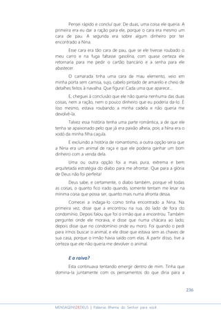 236
MENSAGENSDEDEUS | Palavras Rhema do Senhor para você
Pensei rápido e concluí que: De duas, uma coisa ele queria: A
primeira era eu dar a ração para ele, porque o cara era mesmo um
cara de pau. A segunda era sobre algum dinheiro por ter
encontrado a Nina.
Esse cara era tão cara de pau, que se ele tivesse roubado o
meu carro e na fuga faltasse gasolina, com quase certeza ele
retornaria para me pedir o cartão bancário e a senha para ele
abastecer.
O camarada tinha uma cara de mau elemento, veio em
minha porta sem camisa, sujo, cabelo pintado de amarelo e cheio de
detalhes feitos à navalha. Que figura! Cada uma que aparece...
E, cheguei à conclusão que ele não queria nenhuma das duas
coisas, nem a ração, nem o pouco dinheiro que eu poderia da-lo. É
isso mesmo, estava roubando a minha cadela e não queria me
devolvê-la.
Talvez essa história tenha uma parte romântica, a de que ele
tenha se apaixonado pelo que já era paixão alheia, pois a Nina era o
xodó da minha filha caçula.
E excluindo a história de romantismo, a outra opção seria que
a Nina era um animal de raça e que ele poderia ganhar um bom
dinheiro com a venda dela.
Uma ou outra opção foi a mais pura, extrema e bem
arquitetada estratégia do diabo para me afrontar. Que para a glória
de Deus não foi perfeita!
Deus sabe, e certamente, o diabo também, porque vê todas
as coisas, o quanto fico irado quando, somente tentam me lesar na
mínima coisa que possa ser, quanto mais numa afronta dessa.
Comecei a indaga-lo como tinha encontrado a Nina. Na
primeira vez, disse que a encontrou na rua, do lado de fora do
condomínio. Depois falou que foi o irmão que a encontrou. Também
perguntei onde ele morava, e disse que numa chácara ao lado;
depois disse que no condomínio onde eu moro. Foi quando o pedi
para irmos buscar o animal, e ele disse que estava sem as chaves de
sua casa, porque o irmão havia saído com elas. A partir disso, tive a
certeza que ele não queria me devolver o animal.
E a raiva?
Esta continuava tentando emergir dentro de mim. Tinha que
domina-la juntamente com os pensamentos do que diria para a
 