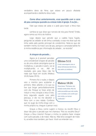 237
MENSAGENSDEDEUS | Palavras Rhema do Senhor para você
verdadeira dona da Nina, que estava um pouco afastada
acompanhando o desfecho disso tudo.
Como disse anteriormente, essa questão com o cara
de pau começou quando eu estava indo à igreja. E eu fui...
Falei que estava de saída e o pedi para trazer a Nina mais
tarde.
Lembra-se que disse que narraria de trás para frente? Então,
agora vamos ao início da história:
Logo depois que percebi que a cadela havia fugido,
perguntei ao zelador se ele tinha a avistado, e esse me disse que ela
tinha saído pelo portão principal do condomínio. Nota-se que ele
também mentiu na maior cara de pau, porque o camarada ladrão foi
à minha residência por informação do zelador... se recorda?
A sinapse do pecado...
Agora já é possível perceber
uma considerável sinapse de pecado
ou de uma célula cancerígena que se
multiplicou; o pecado é assim, vai se
multiplicando, e vai... Até ser
revelado, pois para Deus não há
nada que fique em oculto (Mateus
10:26; Isaías 29:15).
Primeiro foi o roubo, e depois
veio a mentira para acobertar o
primeiro. Mais adiante a ira que eu
tive que brigar perturbadoramente
com ela. Porque se fosse antes de
induzir o meu coração a Jesus Cristo,
teria segurado aquele cara pelo
pescoço, e ele iria me devolver a
Nina com a cara ralada. Confesso
que no auge da minha briga com a
minha própria ira, cheguei a pensar nisso.
Graças a Deus, como sugere a música, eu escolhi Deus e
disse não para o pecado que me chamava. “Pois eu escolho Deus!”
Graças a Deus mesmo! Porque a minha ira poderia fazer sinapse
com outro pecado, o de matar. Não eu. Não teria coragem de mata-
lo, acredite nisso também, por favor. Você vai entender isso...
Efésios 5:11
E não comuniqueis com as
obras infrutuosas das trevas,
mas antes as condenai.
Mateus 10:26
Disse Jesus: "Portanto, não
tenham medo deles. Não há
nada escondido que não venha
a ser revelado, nem oculto que
não venha a se tornar
conhecido.”
 
