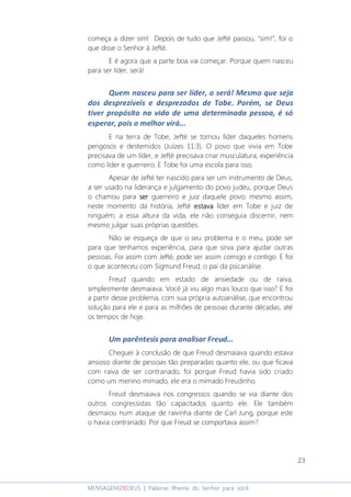 23
MENSAGENSDEDEUS | Palavras Rhema do Senhor para você
começa a dizer sim! Depois de tudo que Jefté passou, “sim!”, foi o
que disse o Senhor à Jefté.
E é agora que a parte boa vai começar. Porque quem nasceu
para ser líder, será!
Quem nasceu para ser líder, o será! Mesmo que seja
dos desprezíveis e desprezados de Tobe. Porém, se Deus
tiver propósito na vida de uma determinada pessoa, é só
esperar, pois o melhor virá...
E na terra de Tobe, Jefté se tornou líder daqueles homens
perigosos e destemidos (Juízes 11:3). O povo que vivia em Tobe
precisava de um líder, e Jefté precisava criar musculatura; experiência
como líder e guerreiro. E Tobe foi uma escola para isso.
Apesar de Jefté ter nascido para ser um instrumento de Deus,
a ser usado na liderança e julgamento do povo judeu, porque Deus
o chamou para serserserser guerreiro e juiz daquele povo; mesmo assim,
neste momento da história, Jefté estavestavestavestavaaaa líder em Tobe e juiz de
ninguém; a essa altura da vida, ele não conseguia discernir, nem
mesmo julgar suas próprias questões.
Não se esqueça de que o seu problema e o meu, pode ser
para que tenhamos experiência, para que sirva para ajudar outras
pessoas. Foi assim com Jefté, pode ser assim comigo e contigo. E foi
o que aconteceu com Sigmund Freud, o pai da psicanálise.
Freud quando em estado de ansiedade ou de raiva,
simplesmente desmaiava. Você já viu algo mais louco que isso? E foi
a partir desse problema, com sua própria autoanálise, que encontrou
solução para ele e para as milhões de pessoas durante décadas, até
os tempos de hoje.
Um parêntesis para analisar Freud...
Cheguei à conclusão de que Freud desmaiava quando estava
ansioso diante de pessoas tão preparadas quanto ele, ou que ficava
com raiva de ser contrariado, foi porque Freud havia sido criado
como um menino mimado, ele era o mimado Freudinho.
Freud desmaiava nos congressos quando se via diante dos
outros congressistas tão capacitados quanto ele. Ele também
desmaiou num ataque de raivinha diante de Carl Jung, porque este
o havia contrariado. Por que Freud se comportava assim?
 