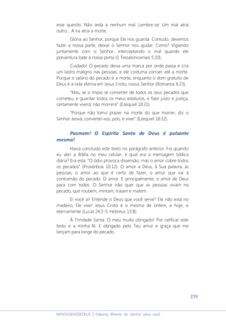 239
MENSAGENSDEDEUS | Palavras Rhema do Senhor para você
esse quesito. Não seda a nenhum mal. Lembre-se: Um mal atrai
outro... A ira atrai a morte.
Glória ao Senhor, porque Ele nos guarda. Contudo, devemos
fazer a nossa parte, deixar o Senhor nos ajudar. Como? Vigiando
juntamente com o Senhor, interceptando o mal quando ele
porventura bate à nossa porta (1 Tessalonicenses 5:10).
Cuidado! O pecado deixa uma marca por onde passa e cria
um lastro maligno nas pessoas, e ele costuma corroer até a morte.
Porque o salário do pecado é a morte, enquanto o dom gratuito de
Deus é a vida eterna em Jesus Cristo, nosso Senhor (Romanos 6:23).
“Mas, se o ímpio se converter de todos os seus pecados que
cometeu, e guardar todos os meus estatutos, e fizer juízo e justiça,
certamente viverá; não morrerá” (Ezequiel 18:21).
“Porque não tomo prazer na morte do que morrer, diz o
Senhor Jeová; convertei-vos, pois, e vivei” (Ezequiel 18:32).
Pasmem! O Espírito Santo de Deus é pulsante
mesmo!
Havia concluído este texto no parágrafo anterior. Foi quando
eu abri a Bíblia no meu celular, e qual era a mensagem bíblica
diária? Era esta: “O ódio provoca dissensão, mas o amor cobre todos
os pecados” (Provérbios 10:12). O amor a Deus, à Sua palavra, às
pessoas, o amor ao que é certo de fazer, o amor que vai à
contramão do pecado. O amor. E principalmente, o amor de Deus
para com todos. O Senhor não quer que as pessoas vivam no
pecado, que roubem, mintam, traiam e matem.
Ei você aí! Entende o Deus que você serve? Ele não está no
madeiro, Ele vive! Jesus Cristo é o mesmo de ontem, e hoje, e
eternamente (Lucas 24:2-5; Hebreus 13:8).
À Trindade Santa: O meu muito obrigado! Por ratificar este
texto e a minha fé. E obrigado pelo Teu amor e graça que me
lançam para longe do pecado.
 