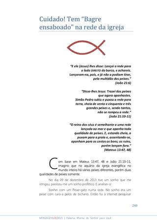 240
MENSAGENSDEDEUS | Palavras Rhema do Senhor para você
Cuidado! Tem “Bagre
ensaboado” na rede da igreja
“E ele (Jesus) lhes disse: Lançai a rede para
o lado DIREITO do barco, e achareis.
Lançaram-na, pois, e já não a podiam tirar,
pela multidão dos peixes.”
(João 21:6)
“Disse-lhes Jesus: Trazei dos peixes
que agora apanhastes.
Simão Pedro subiu e puxou a rede para
terra, cheia de cento e cinquenta e três
grandes peixes e, sendo tantos,
não se rompeu a rede.”
(João 21:10-11)
“O reino dos céus é semelhante a uma rede
lançada ao mar e que apanha toda
qualidade de peixes. E, estando cheia, a
puxam para a praia e, assentando-se,
apanham para os cestos os bons; os ruins,
porém lançam fora.”
(Mateus 13:47, 48)
oooom base emm base emm base emm base em Mateus 13:47, 48Mateus 13:47, 48Mateus 13:47, 48Mateus 13:47, 48 eeee João 21:10João 21:10João 21:10João 21:10----11111111,,,,
imagino que noimagino que noimagino que noimagino que no aquário da igrejaaquário da igrejaaquário da igrejaaquário da igreja evangélica noevangélica noevangélica noevangélica no
mundo inteiromundo inteiromundo inteiromundo inteiro há várioshá várioshá várioshá vários peixespeixespeixespeixes diferentes, porém duasdiferentes, porém duasdiferentes, porém duasdiferentes, porém duas
qualidades de peixes somente:qualidades de peixes somente:qualidades de peixes somente:qualidades de peixes somente:
No dia 09 de dezembro de 2013 tive um sonho que me
intrigou; pareceu-me um sonho profético. E analisei-o:
Sonhei com um Peixe-gato numa rede. No sonho era um
peixe com cara e pelos de bichano. Então fui à internet pesquisar
C
 