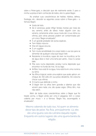 241
MENSAGENSDEDEUS | Palavras Rhema do Senhor para você
sobre o Peixe-gato, e descobri que ele realmente existe. E para a
minha surpresa é bem conhecido de todos, ele é o peixe Bagre.
Ao analisar suas características de habitat, hábitos, defesa,
fisiologia, etc., descobri as seguintes coisas sobre o Peixe-gato – o
famoso Bagre::::
• Gosta de lodo.
• Ele é venenoso; pode infligir feridas mortais por meio do
seu veneno; antes de talvez matar alguém com seu
veneno, certamente antes causa muita dor à sua vítima ou
vítimas, pois várias pessoas podem ser contaminadas por
um único “Bagre ensaboado”.
• É um grande predador de outras espécies.
• Tem hábito noturno.
• Vive em águas escuras.
• É um sugador.
• Tem muita sensibilidade (no corpo todo) e usa isso para se
alimentar de qualquer coisa que toque nele.
• Resistente à imundícia; capaz de viver na imundícia; se for
de água doce e tiver uma lama por perto... Essa é a praia
dele.
• Põe ovos numa depressão; produz numa depressão que
encontrar no fundo do mar, rio ou lago.
• Anfíbio: hora está lá na água, hora está lá em cima na terra
ou lama.
• Na África tropical, existe uma espécie que pode aplicar um
choque de 350 volts em sua presa desatenta. Ele costuma
chocar suas vítimas.
• O macho que defende o ninho.
• O Bagre tem os olhos bem grandes e abertos que não
servem para nada; ora, são quase cegos. Olhos têm, mas
não vêem.
Além de todas essas características sobre o Bagre que foi
listado acima, o Bagre ainda por cima é pegajoso; tem o corpo
coberto por muco – é o famoso “Bagre liso, escorregadio e
ensaboado”.
Mesmo sabendo de tudo isso, há quem se alimenta
desse tipo de peixe. Na Ásia, principalmente. Lá, eles
são uma iguaria cara da culinária daquela região.
Enquanto em outros lugares são uma iguaria barata da
religião.
 