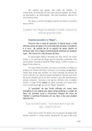 242
MENSAGENSDEDEUS | Palavras Rhema do Senhor para você
No aquário das igrejas, eles estão de montão... E,
infelizmente, alimentando uns por meio da animosidade, da intriga,
da difamação e da dissimulação... Até que finalmente, aplicam os
seus venenos fatais.
Na igreja, o veneno do Bagre costuma ser fatal no ministério
da sua vítima.
Cuidado! Tem “Bagre ensaboado” na rede, inclusive na
rede da igreja de Cristo.
O pastor pescador e o “Bagre”...
PescaPescaPescaPesca----lolololo não é culpa do pescador. É natural lançar a redenão é culpa do pescador. É natural lançar a redenão é culpa do pescador. É natural lançar a redenão é culpa do pescador. É natural lançar a rede
abrindo a porta da igrejaabrindo a porta da igrejaabrindo a porta da igrejaabrindo a porta da igreja e vime vime vime vim juntojuntojuntojunto todotodotodotodo tipo de peixe.tipo de peixe.tipo de peixe.tipo de peixe. O problemaO problemaO problemaO problema
é o risco,é o risco,é o risco,é o risco, de quando ele já no aquário da igreja, alguémde quando ele já no aquário da igreja, alguémde quando ele já no aquário da igreja, alguémde quando ele já no aquário da igreja, alguém sesesese
alimentar delealimentar delealimentar delealimentar dele. Pois. Pois. Pois. Pois o Bagreo Bagreo Bagreo Bagre éééé extremamenteextremamenteextremamenteextremamente venenosovenenosovenenosovenenoso em qualquerem qualquerem qualquerem qualquer
lugarlugarlugarlugar...... Até mesmo em meio do povo de Deus... Até mesmo em meio do povo de Deus... Até mesmo em meio do povo de Deus... Até mesmo em meio do povo de Deus.
O personagem Bíblico retratado em Atos 8:9-25, de nome
Simão, é um exemplo de Bagre que foi pescado juntamente com
outros peixes. Quando o apóstolo Felipe lançou a rede e a puxou, o
Bagre Simão estava lá.
O mago Simão era peixe ruim que se converteu, se batizou e
andava com homens de Deus. Contudo, nunca deixou de serserserser Bagre.
Talvez este ainda seja também um outro exemplo do porque de
tanto misticismo em algumas igrejas evangélicas. Pessoas que eram
de outras religiões que se tornam crentes e que não abandonaram
antigos costumes... Inclusive, o de ganhar dinheiro com a religião.
Porque o mago Simão estavaestavaestavaestava um peixe andando com peixe bom,
mas na essência do serserserser, ele era um “Bagre” abastardo.
O "sacerdote" do tipo Simão infiltrado em nosso meioO "sacerdote" do tipo Simão infiltrado em nosso meioO "sacerdote" do tipo Simão infiltrado em nosso meioO "sacerdote" do tipo Simão infiltrado em nosso meio
evangélicoevangélicoevangélicoevangélico é o exé o exé o exé o ex vidente que agora vende profecias e o poder devidente que agora vende profecias e o poder devidente que agora vende profecias e o poder devidente que agora vende profecias e o poder de
Deus. Ele promete curas e miraculosos milagres em troca deDeus. Ele promete curas e miraculosos milagres em troca deDeus. Ele promete curas e miraculosos milagres em troca deDeus. Ele promete curas e miraculosos milagres em troca de
“ofertas”“ofertas”“ofertas”“ofertas” e sacrifíciose sacrifíciose sacrifíciose sacrifícios financeirosfinanceirosfinanceirosfinanceiros em seu favorem seu favorem seu favorem seu favor e dos seus projetose dos seus projetose dos seus projetose dos seus projetos
(Atos 8:9(Atos 8:9(Atos 8:9(Atos 8:9----25)25)25)25)....
“Caiu na rede é peixe...” Se é peixe bom é que são
elas... (João 21:10-11)
Uma coisa é certa: Os peixes ruins no aquário da igreja cristã
sempre existiram e ainda existem atualmente. Só que é tão certo
 
