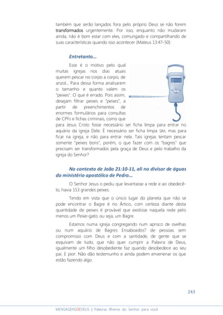 243
MENSAGENSDEDEUS | Palavras Rhema do Senhor para você
também que serão lançados fora pelo próprio Deus se não forem
transformadostransformadostransformadostransformados urgentemente. Por isso, enquanto não mudaram
ainda, não é bom estar com eles, comungado e compartilhando de
suas características quando isso acontecer (Mateus 13:47-50).
Entretanto...
Esse é o motivo pelo qual
muitas igrejas nos dias atuais
querem pescar no corpo a corpo, de
anzol... Para dessa forma analisarem
o tamanho e quanto valem os
"peixes". O que é errado. Pois assim,
desejam filtrar peixes e "peixes", a
partir de preenchimentos de
enormes formulários para consultas
de CPFs e fichas criminais, como que
para Jesus Cristo fosse necessário ser ficha limpa para entrar no
aquário da igreja Dele. É necessário ser ficha limpa SIM, mas para
ficar na igreja, e não para entrar nela. Tais igrejas tentam pescar
somente "peixes bons", porém, o que fazer com os "bagres" que
precisam ser transformados pela graça de Deus e pelo trabalho da
igreja do Senhor?
No contexto de João 21:10-11, ali no divisor de águas
do ministério apostólico de Pedro...
O Senhor Jesus o pediu que levantasse a rede e ao obedecê-
lo, havia 153 grandes peixes.
Tendo em vista que o único lugar do planeta que não se
pode encontrar o Bagre é no Ártico, com certeza diante desta
quantidade de peixes é provável que existisse naquela rede pelo
menos um Peixe-gato; ou seja, um Bagre.
Estamos numa igreja congregando num aprisco de ovelhas
ou num aquário de Bagres Ensaboados? de pessoas sem
compromisso com Deus e com a santidade, de gente que se
esquivam de tudo, que não quer cumprir a Palavra de Deus,
igualmente um filho desobediente faz quando desobedece ao seu
pai. E pior: Não dão testemunho e ainda podem envenenar os que
estão fazendo algo.
 