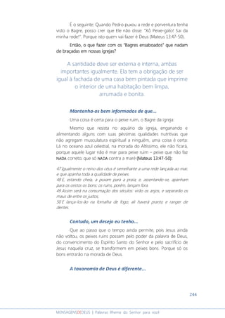 244
MENSAGENSDEDEUS | Palavras Rhema do Senhor para você
É o seguinte: Quando Pedro puxou a rede e porventura tenha
visto o Bagre, posso crer que Ele não disse: "Xô Peixe-gato! Sai da
minha rede!". Porque isto quem vai fazer é Deus (Mateus 13:47-50).
Então, o que fazer com osEntão, o que fazer com osEntão, o que fazer com osEntão, o que fazer com os ““““Bagres ensaboadosBagres ensaboadosBagres ensaboadosBagres ensaboados”””” que nadamque nadamque nadamque nadam
de braçadas em nossas igrejas?de braçadas em nossas igrejas?de braçadas em nossas igrejas?de braçadas em nossas igrejas?
A santidade deve ser externa e interna, ambas
importantes igualmente. Ela tem a obrigação de ser
igual à fachada de uma casa bem pintada que imprime
o interior de uma habitação bem limpa,
arrumada e bonita.
Mantenha-os bem informados de que...
Uma coisa é certa para o peixe ruim, o Bagre da igreja:
Mesmo que resista no aquário da igreja, enganando e
alimentando alguns com suas péssimas qualidades nutritivas que
não agregam musculatura espiritual a ninguém, uma coisa é certa:
Lá no oceano azul celestial, na morada do Altíssimo, ele não ficará,
porque aquele lugar não é mar para peixe ruim – peixe que não faz
NADANADANADANADA correto; que só NADANADANADANADA contra a maré (Mateus 13:47(Mateus 13:47(Mateus 13:47(Mateus 13:47----50)50)50)50)::::
47 Igualmente o reino dos céus é semelhante a uma rede lançada ao mar,
e que apanha toda a qualidade de peixes.
48 E, estando cheia, a puxam para a praia; e, assentando-se, apanham
para os cestos os bons; os ruins, porém, lançam fora.
49 Assim será na consumação dos séculos: virão os anjos, e separarão os
maus de entre os justos,
50 E lança-los-ão na fornalha de fogo; ali haverá pranto e ranger de
dentes.
Contudo, um desejo eu tenho...
Que ao passo que o tempo ainda permite, pois Jesus ainda
não voltou, os peixes ruins possam pelo poder da palavra de Deus,
do convencimento do Espírito Santo do Senhor e pelo sacrifício de
Jesus naquela cruz, se transformem em peixes bons. Porque só os
bons entrarão na morada de Deus.
A taxonomia de Deus é diferente...
 