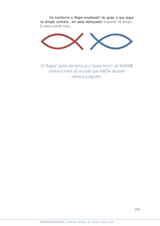 245
MENSAGENSDEDEUS | Palavras Rhema do Senhor para você
Ele transformaEle transformaEle transformaEle transforma oooo ““““Bagre ensaboadoBagre ensaboadoBagre ensaboadoBagre ensaboado”””” da igrejada igrejada igrejada igreja, o que segue, o que segue, o que segue, o que segue
na direção contrária...na direção contrária...na direção contrária...na direção contrária... em peixe abençoadoem peixe abençoadoem peixe abençoadoem peixe abençoado!!!! Enquanto há tempo...
Eu estou crendo nisso...
O “Bagre” gosta de lama, já o “peixe bom”: de NADARRRR
contra a maré do mundo que NADA de bom
oferece a alguém.
 