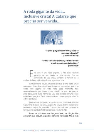 246
MENSAGENSDEDEUS | Palavras Rhema do Senhor para você
A roda gigante da vida...
Inclusive cristã! A Catarse que
precisa ser vencida...
“Aquele que julga estar firme, cuide-se
para que não caia!”
(1 Coríntios 10:12)
“Todo o vale será exaltado, e todo o monte
e todo o outeiro será abatido...”
(Isaías 40:4)
sta vida é uma roda gigante. E não estou falando
somente de um modo de vida secular. Pois na
caminhada da vida cristã, também o homem ou a
mulher de Deus está sujeito à roda gigante da vida.
Calma! Não se assuste. Imagino que não é uma regra. Então
não quero dizer deterministicamente que se você estiver por cima
nesta roda gigante da vida neste dado momento, terá
necessariamente que descer noutra ocasião da vida. Até porque,
pela lógica, pelo curso normal da vida das pessoas comuns e que
estão bem, graças a Deus, quem está em cima é porque talvez já
esteve por baixo.
Nota-se que isso posto se parece com a história de José do
Egito, filho de Jacó. Ele serviu, depois foi servido. Esteve literalmente
no buraco, depois foi exaltado. O sonho de José com os feixes se
tornou uma realidade histórica (Gênesis 37; 39; 40; 41).
Foram os tribulosos que lançaram JoséForam os tribulosos que lançaram JoséForam os tribulosos que lançaram JoséForam os tribulosos que lançaram José,,,, na bênção. Elesna bênção. Elesna bênção. Elesna bênção. Eles
pensaram que estavam jogandopensaram que estavam jogandopensaram que estavam jogandopensaram que estavam jogando----oooo somente no buraco. Mas a rodasomente no buraco. Mas a rodasomente no buraco. Mas a rodasomente no buraco. Mas a roda
E
 