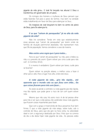 247
MENSAGENSDEDEUS | Palavras Rhema do Senhor para você
gigantegigantegigantegigante da vidada vidada vidada vida girou... E José foi lançado nas alturasgirou... E José foi lançado nas alturasgirou... E José foi lançado nas alturasgirou... E José foi lançado nas alturas!!!! EEEE Deus oDeus oDeus oDeus o
transformou em governador de um povo.transformou em governador de um povo.transformou em governador de um povo.transformou em governador de um povo.
Os inimigos dos homens e mulheres de Deus pensam que
estão fazendo mal para o povo do Senhor, mas bem na verdade
estão trabalhando em favor de Deus para abençoar os Seus...
Os invejosos de JoséOs invejosos de JoséOs invejosos de JoséOs invejosos de José lançaramlançaramlançaramlançaram----nononono bem no centro do planobem no centro do planobem no centro do planobem no centro do plano
de Deusde Deusde Deusde Deus,,,, paraparaparapara EleEleEleEle abençoaabençoaabençoaabençoa----lolololo....
E os que “caíram de paraquedas” já no alto da roda
gigante da vida?
Não irei considerar. Tendo em vista que estatisticamente
essas pessoas que “caíram de paraquedas” por terem vindo de
famílias de situação patrimonial abastadas, não representam mais
que 5% da população. Vamos considerar o caso da maioria.
Mas existe uma regra que é para todos...
Para os que “caíram de paraquedas” ou não, para cristãos ou
não; e o preceito diz assim: Quem estiver por cima cuide para não
cair! (1 Coríntios 10:12).
E o inverso é verdadeiro: Quem estiver por baixo, cuide para
se levantar!
Quem estiver na posição abaixo, a melhor coisa a fazer é
olhar para o alto. Para o lugar mais alto, onde está Jesus.
A roda gigante da vida... gira tão rápida... até
aparenta que o mundo caiu ou que ficou sem chão... Ou
que coisas ficaram para trás sem fazer...
Às vezes se perde o controle e a roda gigante gira tão rápida,
mas tão rápida, que pode gerar o risco de cair com quem estiver
nela.
Mesmo que não caia, há outro risco: A de tal pessoa olhar
para trás e ver que a vida passou tão acelerada nessa roda gigante,
que ficaram coisas importantes para fazer.
Que com a graça e misericórdia de Deus possamos ficar bem
firmes. E que a roda gigante da vida esteja, sobre tudo, sob o
controle de Deus, para que ela gire na hora certa, na velocidade
ideal e com a segurança idealizada por Deus. Visto que na correria
do dia a dia desta hiper roda gigante da vida... As pessoas estão
 