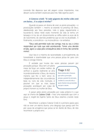 248
MENSAGENSDEDEUS | Palavras Rhema do Senhor para você
correndo tão depressa que até pegam coisas importantes, mas
deixam outras também essenciais para trás. Não sejamos assim.
A Catarse cristã: “A roda gigante da minha vida está
em baixo... E a culpa é minha!”
Quando se passa um drama de viver as piores provações – e
provocações também –, mesmo se estando na presença de Deus,
obedecendo aos Seus preceitos, indo à igreja regularmente e
louvando-O, talvez neste exato momento da vida se tenha um
lampejo e à luz de um discernimento se reflita sobre os ecos de lá
do nascimento, do start dos problemas que se vive na atualidade... E
finalmente, a consciência – ou inconsciência – se verbaliza::::
“Deus está“Deus está“Deus está“Deus está permitido tudo istopermitido tudo istopermitido tudo istopermitido tudo isto comigocomigocomigocomigo, mas eu sou o, mas eu sou o, mas eu sou o, mas eu sou o únicoúnicoúnicoúnico
responsável por tudoresponsável por tudoresponsável por tudoresponsável por tudo quequequeque estestestestá acontecendo. Tomei uma decisãoá acontecendo. Tomei uma decisãoá acontecendo. Tomei uma decisãoá acontecendo. Tomei uma decisão
errada, agora a culpaerrada, agora a culpaerrada, agora a culpaerrada, agora a culpa pelapelapelapela consequência dela é minhaconsequência dela é minhaconsequência dela é minhaconsequência dela é minha; tão somente; tão somente; tão somente; tão somente
minhaminhaminhaminha”.”.”.”.
Uau! Isso é o máximo da racionalidade, e principalmente, da
honestidade e assertividade que uma pessoa possa ter para com
Deus e consigo mesma.
É verdade que muitas das vezes pessoas passam por
provações porque Deus tem um plano
maior de forjar um caráter melhor, de
verificar o quanto realmente se ama
incondicionalmente a Deus, da mesma
maneira que fez o bom servo Jó,
independentemente das circunstâncias
boas ou ruins da vida. Contudo, é
possível sim que as mais baixas
provações aconteçam por culpa do
próprio homem ou mulher de Deus.
E passar pelas piores provações por culpa própria é o que
aqui se chama de Catarse CristãCatarse CristãCatarse CristãCatarse Cristã – mais uma expressão que com a
graça e insight do Espírito Santo de Deus estamos criando neste
livro.
Reconhecer a própria Catarse Cristã é o primeiro passo para
não se viver um eterno drama, uma desgraça que pareça sem fim
por causa da arrogância que possa se ter diante de Deus, de não
reconhecer o próprio erro.
Tiago 1:12
Bem-aventurado o homem
que sofre a provação;
porque, quando for provado,
receberá a coroa da vida, a
qual o Senhor tem prometido
aos que o amam.
 