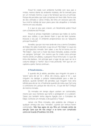 24
MENSAGENSDEDEUS | Palavras Rhema do Senhor para você
Freud foi criado num ambiente humilde com seus pais e
irmãos, mesmo diante do ambiente modesto, ele foi treinado para
ser um mimado menino, o que o fez fantasiar que era um príncipe.
Porque ele percebeu que tudo conspirava em favor dele. Numa casa
de dois cômodos e vários irmãos, ele tinha um exclusivo para ele.
Sua irmã foi tolhida de tocar piano para não atrapalhar o mimado
menino em seus estudos.
E o que os seus pais criaram, um literalmente pobre Freud
com a Síndrome do Príncipe.
Freud se achava majestade e pensava que todos os outros
eram seus súditos, e que deviam fazer o que ele bem quisesse.
Inclusive o seu pai. O ambiente proporcionava isso ao “pequeno
príncipe Freudinho”.
Acredito, que por isso mais tarde ele criou o termo Complexo
de Édipo. Ele sabia muito bem o que era um “Rei Édipo” e o que era
um principezinho mimado. Sem saber, o seu Pai se tornou em um
“Rei Édipo”... Que com a maior das boas intenções, acabou criando
um perigoso “príncipe”. Um menino que foi criado como príncipe
mesmo sendo um plebeu; o pequeno Freud tinha tudo. E o que ele
tinha não bastava... Um príncipe quer o lugar do pai, quer ser rei e
costuma desejar a “rainha”. Isso é mais profundo. Tem que ser um
capítulo a parte. Vamos continuar...
E Freud cresceu...
E quando ele já adulto, percebeu que ninguém iria parar o
“piano” para ele ser rei – afinal, ele cresceu, agora é rei –, que
ninguém iria desligar a própria intelectualidade para a dele se
destacar, quando também ele percebeu que ninguém mais seria
tolhido para ele ser rei, e finalmente quando ele notou que Carl Jung
o contrariaria sim, porque ele não era rei... O que ele fez? Chilique
de menino mimado.
Os mimados em tempo algum aceitam ser contrariados,
mesmo por seus mentores que tanto o protegeram e o cuidaram.
Talvez isso também tenha alguma ligação com o Complexo de
Édipo. Contrarie um mimado, e ele quererá o “matar”.
Jamais crie filhos mimados, eles poderão dar chiliques a
qualquer ameaça dos seus “reinados”, quando por ventura forem
contrariados. Não faça agora do seu filho um mimado centro daNão faça agora do seu filho um mimado centro daNão faça agora do seu filho um mimado centro daNão faça agora do seu filho um mimado centro da
atenção "para que ele não cresça" e se torne num complicadoatenção "para que ele não cresça" e se torne num complicadoatenção "para que ele não cresça" e se torne num complicadoatenção "para que ele não cresça" e se torne num complicado
centro do furacão (Prcentro do furacão (Prcentro do furacão (Prcentro do furacão (Provérbios 1:8; 22:6).ovérbios 1:8; 22:6).ovérbios 1:8; 22:6).ovérbios 1:8; 22:6).
 