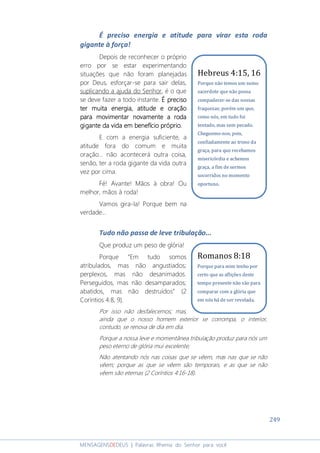 249
MENSAGENSDEDEUS | Palavras Rhema do Senhor para você
É preciso energia e atitude para virar esta roda
gigante à força!
Depois de reconhecer o próprio
erro por se estar experimentando
situações que não foram planejadas
por Deus, esforçar-se para sair delas,
suplicando a ajuda do Senhor, é o que
se deve fazer a todo instante. É precisoÉ precisoÉ precisoÉ preciso
ter muita energia, atitude e oraçãoter muita energia, atitude e oraçãoter muita energia, atitude e oraçãoter muita energia, atitude e oração
para movimentar novamente a rodapara movimentar novamente a rodapara movimentar novamente a rodapara movimentar novamente a roda
gigante da vida em benefício próprio.gigante da vida em benefício próprio.gigante da vida em benefício próprio.gigante da vida em benefício próprio.
E com a energia suficiente, a
atitude fora do comum e muita
oração... não acontecerá outra coisa,
senão, ter a roda gigante da vida outra
vez por cima.
Fé! Avante! Mãos à obra! Ou
melhor, mãos à roda!
Vamos gira-la! Porque bem na
verdade...
Tudo não passa de leve tribulação...
Que produz um peso de glória!
Porque “Em tudo somos
atribulados, mas não angustiados;
perplexos, mas não desanimados.
Perseguidos, mas não desamparados;
abatidos, mas não destruídos” (2
Coríntios 4:8, 9).
Por isso não desfalecemos; mas,
ainda que o nosso homem exterior se corrompa, o interior,
contudo, se renova de dia em dia.
Porque a nossa leve e momentânea tribulação produz para nós um
peso eterno de glória mui excelente;
Não atentando nós nas coisas que se vêem, mas nas que se não
vêem; porque as que se vêem são temporais, e as que se não
vêem são eternas (2 Coríntios 4:16-18).
Hebreus 4:15, 16
Porque não temos um sumo
sacerdote que não possa
compadecer-se das nossas
fraquezas; porém um que,
como nós, em tudo foi
tentado, mas sem pecado.
Cheguemo-nos, pois,
confiadamente ao trono da
graça, para que recebamos
misericórdia e achemos
graça, a fim de sermos
socorridos no momento
oportuno.
Romanos 8:18
Porque para mim tenho por
certo que as aflições deste
tempo presente não são para
comparar com a glória que
em nós há de ser revelada.
 