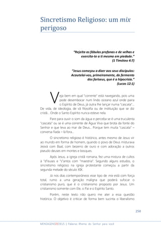 250
MENSAGENSDEDEUS | Palavras Rhema do Senhor para você
Sincretismo Religioso: um mix
perigoso
“Rejeita as fábulas profanas e de velhas e
exercita-te a ti mesmo em piedade.”
(1 Timóteo 4:7)
“Jesus começou a dizer aos seus discípulos:
Acautelai-vos, primeiramente, do fermento
dos fariseus, que é a hipocrisia.”
(Lucas 12:1)
eja bem em qual "corrente" está navegando, pois uma
pode desembocar num lindo oceano azul onde paira
o Espírito de Deus, já outra lhe lançar numa "cascata"...
De vida, de ideologia, de vã filosofia ou de instituição que se diz
cristã... Onde o Santo Espírito nunca esteve nela.
Pare para ouvir o som da água e perceba se é uma truculenta
"cascata" ou se é uma corrente de Água Viva que brota da fonte do
Senhor e que leva ao mar de Deus... Porque tem muita “cascata” –
conversa fiada – lá fora...
O sincretismo religioso é histórico, antes mesmo de Jesus vir
ao mundo em forma de homem, quando o povo de Deus misturava
Jeová com Baal, com bezerro de ouro e com adoração a outros
pseudo deuses em montes e bosques.
Após Jesus, a igreja cristã romana, fez uma mistura de cultos
à “d”euses e “s”antos com “maestria”. Segundo alguns estudos, o
sincretismo religioso na igreja protestante começou a partir da
segunda metade do século XIX.
Já nos dias contemporâneos esse tipo de mix está com força
total, rumo a uma geração maligna que poderá sufocar o
cristianismo puro, que é o cristianismo proposto por Jesus. Um
cristianismo somente com Ele, o Pai e o Espírito Santo.
Porém, neste texto não quero me ater a essa questão
histórica. O objetivo é criticar de forma bem sucinta o liberalismo
V
 