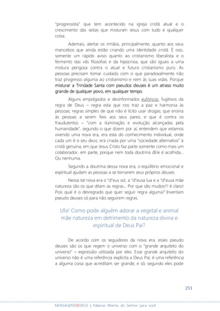 251
MENSAGENSDEDEUS | Palavras Rhema do Senhor para você
“progressista” que tem acontecido na igreja cristã atual e o
crescimento das seitas que misturam Jesus com tudo e qualquer
coisa.
Ademais, alertar os irmãos, principalmente, quanto aos seus
mancebos que ainda estão criando uma identidade cristã. É isso,
somente um rápido aviso quanto ao cristianismo liberalista e o
fermento das vãs filosofias e da hipocrisia, que são iguais a uma
mistura perigosa contra o atual e futuro cristianismo puro. As
pessoas precisam tomar cuidado com o que paradoxalmente não
traz progresso alguma ao cristianismo e nem às suas vidas. Porque
misturar a Trindade Santa com pseudos deuses é um atraso muitomisturar a Trindade Santa com pseudos deuses é um atraso muitomisturar a Trindade Santa com pseudos deuses é um atraso muitomisturar a Trindade Santa com pseudos deuses é um atraso muito
grande de qualquer povo, em qualquer tempogrande de qualquer povo, em qualquer tempogrande de qualquer povo, em qualquer tempogrande de qualquer povo, em qualquer tempo.
Alguns empolgados e desinformados eufóricos, fugitivos da
regra de Deus – regra esta que nos traz a paz e harmonia às
pessoas; regras simples de que não é lícito usar drogas; que ensina
às pessoas a serem fieis aos seus pares; e que é contra os
fraudulentos – “com a iluminação e evolução alcançadas pela
humanidade”, segundo o que dizem por aí, entendem que estamos
vivendo uma nova era, era esta do conhecimento individual, onde
cada um é o seu deus; era criada por uma “sociedade alternativa” à
cristã genuína, em que Jesus Cristo faz parte somente como mais um
colaborador, em parte, porque nem toda doutrina dEle é acolhida...
Ou nenhuma.
Segundo a doutrina dessa nova era, o equilíbrio emocional e
espiritual ajudam as pessoas a se tornarem seus próprios deuses.
Nessa tal nova era o “d”eus sol, a “d”eusa lua e a “d”eusa mãe
natureza são os que ditam as regras... Por que são mudos!!! é claro!
Pois qual é o desregrado que quer seguir regra alguma? Inventam
pseudo deuses só para não seguirem regras.
Ufa! Como pode alguém adorar a vegetal e animal
mãe natureza em detrimento da natureza divina e
espiritual de Deus Pai?
De acordo com os seguidores da nova era, esses pseudo
deuses são os que regem o universo com o “grande arquiteto do
universo” – expressão utilizada por eles. Esse grande arquiteto do
universo não é uma referência explícita a Deus Pai, é uma referência
a alguma coisa que acreditam ser grande, e só; segundo eles pode
 
