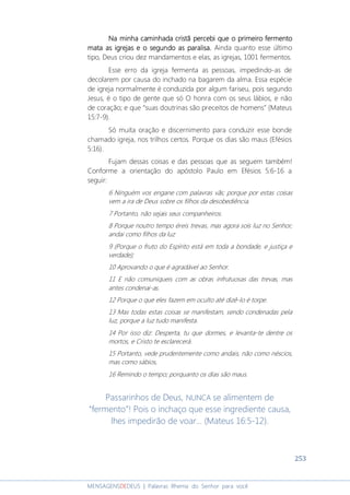 253
MENSAGENSDEDEUS | Palavras Rhema do Senhor para você
Na minha caminhada cristã percebi que o primeiro fermentoNa minha caminhada cristã percebi que o primeiro fermentoNa minha caminhada cristã percebi que o primeiro fermentoNa minha caminhada cristã percebi que o primeiro fermento
matamatamatamata asasasas igrejas e o seigrejas e o seigrejas e o seigrejas e o segundo as paralisa.gundo as paralisa.gundo as paralisa.gundo as paralisa. Ainda quanto esse último
tipo, Deus criou dez mandamentos e elas, as igrejas, 1001 fermentos.
Esse erro da igreja fermenta as pessoas, impedindo-as de
decolarem por causa do inchado na bagarem da alma. Essa espécie
de igreja normalmente é conduzida por algum fariseu, pois segundo
Jesus, é o tipo de gente que só O honra com os seus lábios, e não
de coração; e que “suas doutrinas são preceitos de homens” (Mateus
15:7-9).
Só muita oração e discernimento para conduzir esse bonde
chamado igreja, nos trilhos certos. Porque os dias são maus (Efésios
5:16).
Fujam dessas coisas e das pessoas que as seguem também!
Conforme a orientação do apóstolo Paulo em Efésios 5:6-16 a
seguir:
6 Ninguém vos engane com palavras vãs; porque por estas coisas
vem a ira de Deus sobre os filhos da desobediência.
7 Portanto, não sejais seus companheiros.
8 Porque noutro tempo éreis trevas, mas agora sois luz no Senhor;
andai como filhos da luz
9 (Porque o fruto do Espírito está em toda a bondade, e justiça e
verdade);
10 Aprovando o que é agradável ao Senhor.
11 E não comuniqueis com as obras infrutuosas das trevas, mas
antes condenai-as.
12 Porque o que eles fazem em oculto até dizê-lo é torpe.
13 Mas todas estas coisas se manifestam, sendo condenadas pela
luz, porque a luz tudo manifesta.
14 Por isso diz: Desperta, tu que dormes, e levanta-te dentre os
mortos, e Cristo te esclarecerá.
15 Portanto, vede prudentemente como andais, não como néscios,
mas como sábios,
16 Remindo o tempo; porquanto os dias são maus.
Passarinhos de Deus, NUNCA se alimentem de
“fermento”! Pois o inchaço que esse ingrediente causa,
lhes impedirão de voar... (Mateus 16:5-12).
 