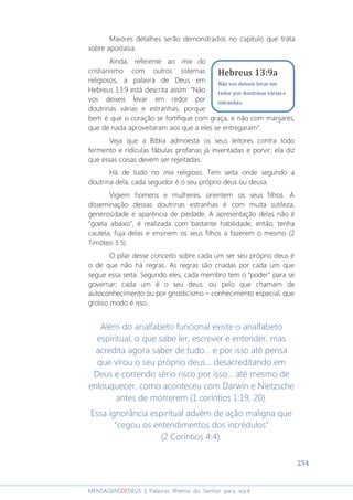 254
MENSAGENSDEDEUS | Palavras Rhema do Senhor para você
Maiores detalhes serão demonstrados no capítulo que trata
sobre apostasia.
Ainda, referente ao mix do
cristianismo com outros sistemas
religiosos, a palavra de Deus em
Hebreus 13:9 está descrita assim: “Não
vos deixeis levar em redor por
doutrinas várias e estranhas, porque
bem é que o coração se fortifique com graça, e não com manjares,
que de nada aproveitaram aos que a eles se entregaram”.
Veja que a Bíblia admoesta os seus leitores contra todo
fermento e ridículas fábulas profanas já inventadas e porvir; ela diz
que essas coisas devem ser rejeitadas.
Há de tudo no mix religioso. Tem seita onde segundo a
doutrina dela, cada seguidor é o seu próprio deus ou deusa.
Vigiem homens e mulheres, orientem os seus filhos. A
disseminação dessas doutrinas estranhas é com muita sutileza,
generosidade e aparência de piedade. A apresentação delas não é
“goela abaixo”, é realizada com bastante habilidade, então, tenha
cautela, fuja delas e ensinem os seus filhos a fazerem o mesmo (2
Timóteo 3:5).
O pilar desse conceito sobre cada um ser seu próprio deus é
o de que não há regras. As regras são criadas por cada um que
segue essa seita. Segundo eles, cada membro tem o “poder” para se
governar; cada um é o seu deus: ou pelo que chamam de
autoconhecimento ou por gnosticismo – conhecimento especial, que
grosso modo é isso.
Além do analfabeto funcional existe o analfabeto
espiritual, o que sabe ler, escrever e entender, mas
acredita agora saber de tudo... e por isso até pensa
que virou o seu próprio deus... desacreditando em
Deus e correndo sério risco por isso... até mesmo de
enlouquecer, como aconteceu com Darwin e Nietzsche
antes de morrerem (1 coríntios 1:19, 20).
Essa ignorância espiritual advém de ação maligna que
“cegou os entendimentos dos incrédulos”
(2 Coríntios 4:4).
Hebreus 13:9a
Não vos deixeis levar em
redor por doutrinas várias e
estranhas.
 