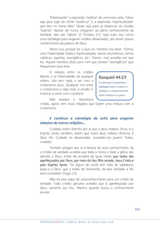 256
MENSAGENSDEDEUS | Palavras Rhema do Senhor para você
“Interessante” a expressão “exótica” de uma nova seita. Talvez
seja para fugir do clichê “esotérico”. E a expressão "espiritualizada"
que tem no nome dela? Talvez seja para se distanciar do chavão
“espírita”. Apesar de nunca chegarem ao pleno conhecimento da
Verdade, eles são “sábios” (2 Timóteo 3:7). Vejo tudo isso, como
uma estratégia para angariar cristãos desavisados, por terem pouco
conhecimento da palavra de Deus.
Penso isso, porque foi o que um membro me disse: "Somos
uma Fraternidade Exótica Espiritualizada, somos ecumênicos; temos
católicos, espíritas, evangélicos, etc." Pasme, mas acredite em que
leu. Aquele membro disse para mim que existem “evangélicos” que
frequentam essa seita.
A relação entre os cristãos
liberais e as fraternidades de qualquer
ordem, não tem nada a ver com o
cristianismo puro. Qualquer mix entre
o cristianismo e algo mais, é errado. É
misturar o santo com o profano.
Não bastava o liberalismo
cristão, agora vêm essas religiões que fazem uma mistura com o
cristianismo.
E continua a estratégia da seita para angariar
adeptos de outras religiões...
Cuidado, estão dizendo por aí que o deus indiano, Shiva, é o
Espírito Santo, também, dizem que outro deus indiano, Brahma, é
Deus Pai. Cuidado os desavisados, acautelai-vos jovens! Todos,
cuidado!
Também pregam por aí a heresia do auto conhecimento. Se
o cristão de verdade acredita que toda a honra e toda a glória são
devidas a Deus, então ele acredita de igual modo que todos sãoque todos sãoque todos sãoque todos são
aperfeiçoados por Deus, por meio do Seu filho amado, Jesus Cristo eaperfeiçoados por Deus, por meio do Seu filho amado, Jesus Cristo eaperfeiçoados por Deus, por meio do Seu filho amado, Jesus Cristo eaperfeiçoados por Deus, por meio do Seu filho amado, Jesus Cristo e
pelo Espírito Santopelo Espírito Santopelo Espírito Santopelo Espírito Santo. “Se algum de vocês tem falta de sabedoria,
peça-a a Deus, que a todos dá livremente, de boa vontade; e lhe
será concedida” (Tiago 1:5).
Não há esse papo de autoconhecimento para um cristão de
verdade. Todo cristão genuíno acredita que é aperfeiçoado por
Deus, somente por Ele... Mesmo quando busca o conhecimento
secular.
Ezequiel 44:23
E a meu povo ensinarão a
distinguir entre o santo e o
profano, e o farão discernir
entre o impuro e o puro.
 