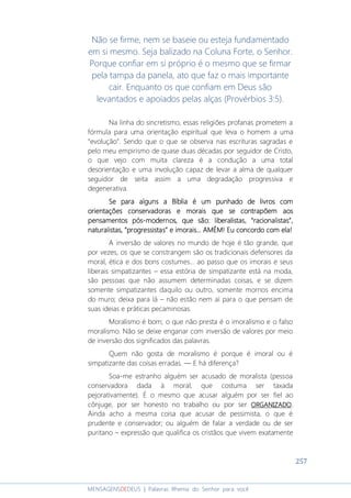 257
MENSAGENSDEDEUS | Palavras Rhema do Senhor para você
Não se firme, nem se baseie ou esteja fundamentado
em si mesmo. Seja balizado na Coluna Forte, o Senhor.
Porque confiar em si próprio é o mesmo que se firmar
pela tampa da panela, ato que faz o mais importante
cair. Enquanto os que confiam em Deus são
levantados e apoiados pelas alças (Provérbios 3:5).
Na linha do sincretismo, essas religiões profanas prometem a
fórmula para uma orientação espiritual que leva o homem a uma
“evolução”. Sendo que o que se observa nas escrituras sagradas e
pelo meu empirismo de quase duas décadas por seguidor de Cristo,
o que vejo com muita clareza é a condução a uma total
desorientação e uma involução capaz de levar a alma de qualquer
seguidor de seita assim a uma degradação progressiva e
degenerativa.
SeSeSeSe para algunspara algunspara algunspara alguns aaaa BíbliaBíbliaBíbliaBíblia é um punhado de livé um punhado de livé um punhado de livé um punhado de livros comros comros comros com
orientações conservadoraorientações conservadoraorientações conservadoraorientações conservadorassss e moraise moraise moraise morais quequequeque sesesese contrapõecontrapõecontrapõecontrapõemmmm aosaosaosaos
pensamentospensamentospensamentospensamentos póspóspóspós----modernos,modernos,modernos,modernos, que são:que são:que são:que são: liberalistas,liberalistas,liberalistas,liberalistas, ““““racionalistasracionalistasracionalistasracionalistas””””,,,,
naturalistasnaturalistasnaturalistasnaturalistas,,,, ““““progressistasprogressistasprogressistasprogressistas”””” e imoraise imoraise imoraise imorais... AMÉM!... AMÉM!... AMÉM!... AMÉM! Eu concordo com ela!Eu concordo com ela!Eu concordo com ela!Eu concordo com ela!
A inversão de valores no mundo de hoje é tão grande, que
por vezes, os que se constrangem são os tradicionais defensores da
moral, ética e dos bons costumes... ao passo que os imorais e seus
liberais simpatizantes – essa estória de simpatizante está na moda,
são pessoas que não assumem determinadas coisas, e se dizem
somente simpatizantes daquilo ou outro, somente mornos encima
do muro; deixa para lá – não estão nem aí para o que pensam de
suas ideias e práticas pecaminosas.
Moralismo é bom; o que não presta é o imoralismo e o falso
moralismo. Não se deixe enganar com inversão de valores por meio
de inversão dos significados das palavras.
Quem não gosta de moralismo é porque é imoral ou é
simpatizante das coisas erradas. ― E há diferença?
Soa-me estranho alguém ser acusado de moralista (pessoa
conservadora dada à moral, que costuma ser taxada
pejorativamente). É o mesmo que acusar alguém por ser fiel ao
cônjuge, por ser honesto no trabalho ou por ser ORGANIZADOORGANIZADOORGANIZADOORGANIZADO.
Ainda acho a mesma coisa que acusar de pessimista, o que é
prudente e conservador; ou alguém de falar a verdade ou de ser
puritano – expressão que qualifica os cristãos que vivem exatamente
 