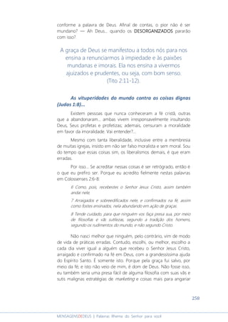 258
MENSAGENSDEDEUS | Palavras Rhema do Senhor para você
conforme a palavra de Deus. Afinal de contas, o pior não é ser
mundano? ― Ah Deus... quando os DESORGANIZDESORGANIZDESORGANIZDESORGANIZADOSADOSADOSADOS pararão
com isso?
A graça de Deus se manifestou a todos nós para nos
ensina a renunciarmos à impiedade e às paixões
mundanas e imorais. Ela nos ensina a vivermos
ajuizados e prudentes, ou seja, com bom senso.
(Tito 2:11-12).
As vituperidades do mundo contra as coisas dignas
(Judas 1:8)...
Existem pessoas que nunca conheceram a fé cristã, outras
que a abandonaram... ambas vivem irresponsavelmente insultando
Deus, Seus profetas e profetizas; ademais, censuram a moralidade
em favor da imoralidade. Vai entender?...
Mesmo com tanta liberalidade, inclusive entre a membresia
de muitas igrejas, insisto em não ser falso moralista e sem moral. Sou
do tempo que essas coisas sim, os liberalismos demais, é que eram
erradas.
Por isso... Se acreditar nessas coisas é ser retrógrado, então é
o que eu prefiro ser. Porque eu acredito fielmente nestas palavras
em Colossenses 2:6-8:
6 Como, pois, recebestes o Senhor Jesus Cristo, assim também
andai nele,
7 Arraigados e sobreedificados nele, e confirmados na fé, assim
como fostes ensinados, nela abundando em ação de graças.
8 Tende cuidado, para que ninguém vos faça presa sua, por meio
de filosofias e vãs sutilezas, segundo a tradição dos homens,
segundo os rudimentos do mundo, e não segundo Cristo.
Não nasci melhor que ninguém, pelo contrário, vim de modo
de vida de práticas erradas. Contudo, escolhi, ou melhor, escolho a
cada dia viver igual a alguém que recebeu o Senhor Jesus Cristo,
arraigado e confirmado na fé em Deus, com a grandessíssima ajuda
do Espírito Santo. É somente isto. Porque pela graça fui salvo, por
meio da fé; e isto não veio de mim, é dom de Deus. Não fosse isso,
eu também seria uma presa fácil de alguma filosofia com suas vãs e
sutis malignas estratégias de marketing e coisas mais para angariar
 