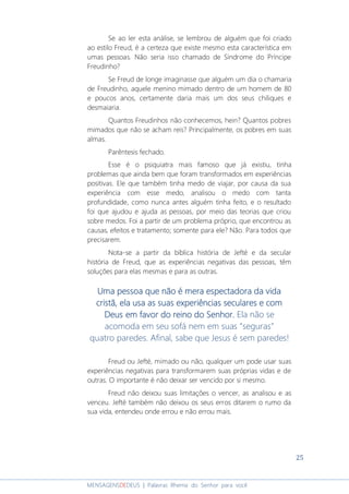 25
MENSAGENSDEDEUS | Palavras Rhema do Senhor para você
Se ao ler esta análise, se lembrou de alguém que foi criado
ao estilo Freud, é a certeza que existe mesmo esta característica em
umas pessoas. Não seria isso chamado de Síndrome do Príncipe
Freudinho?
Se Freud de longe imaginasse que alguém um dia o chamaria
de Freudinho, aquele menino mimado dentro de um homem de 80
e poucos anos, certamente daria mais um dos seus chiliques e
desmaiaria.
Quantos Freudinhos não conhecemos, hein? Quantos pobres
mimados que não se acham reis? Principalmente, os pobres em suas
almas.
Parêntesis fechado.
Esse é o psiquiatra mais famoso que já existiu, tinha
problemas que ainda bem que foram transformados em experiências
positivas. Ele que também tinha medo de viajar, por causa da sua
experiência com esse medo, analisou o medo com tanta
profundidade, como nunca antes alguém tinha feito, e o resultado
foi que ajudou e ajuda as pessoas, por meio das teorias que criou
sobre medos. Foi a partir de um problema próprio, que encontrou as
causas, efeitos e tratamento; somente para ele? Não. Para todos que
precisarem.
Nota-se a partir da bíblica história de Jefté e da secular
história de Freud, que as experiências negativas das pessoas, têm
soluções para elas mesmas e para as outras.
Uma pessoa que não é meraUma pessoa que não é meraUma pessoa que não é meraUma pessoa que não é mera espectadora da vidaespectadora da vidaespectadora da vidaespectadora da vida
cristã, ela usa as suas experiências seculares e comcristã, ela usa as suas experiências seculares e comcristã, ela usa as suas experiências seculares e comcristã, ela usa as suas experiências seculares e com
Deus em favor do reino do Senhor.Deus em favor do reino do Senhor.Deus em favor do reino do Senhor.Deus em favor do reino do Senhor. Ela não se
acomoda em seu sofá nem em suas “seguras”
quatro paredes. Afinal, sabe que Jesus é sem paredes!
Freud ou Jefté, mimado ou não, qualquer um pode usar suas
experiências negativas para transformarem suas próprias vidas e de
outras. O importante é não deixar ser vencido por si mesmo.
Freud não deixou suas limitações o vencer, as analisou e as
venceu. Jefté também não deixou os seus erros ditarem o rumo da
sua vida, entendeu onde errou e não errou mais.
 