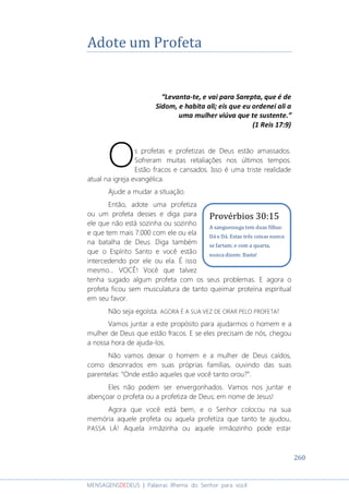 260
MENSAGENSDEDEUS | Palavras Rhema do Senhor para você
Adote um Profeta
“Levanta-te, e vai para Sarepta, que é de
Sidom, e habita ali; eis que eu ordenei ali a
uma mulher viúva que te sustente.”
(1 Reis 17:9)
s profetas e profetizas de Deus estão amassados.
Sofreram muitas retaliações nos últimos tempos.
Estão fracos e cansados. Isso é uma triste realidade
atual na igreja evangélica.
Ajude a mudar a situação.
Então, adote uma profetiza
ou um profeta desses e diga para
ele que não está sozinha ou sozinho
e que tem mais 7.000 com ele ou ela
na batalha de Deus. Diga também
que o Espírito Santo e você estão
intercedendo por ele ou ela. É isso
mesmo... VOCÊ! Você que talvez
tenha sugado algum profeta com os seus problemas. E agora o
profeta ficou sem musculatura de tanto queimar proteína espiritual
em seu favor.
Não seja egoísta. AGORA É A SUA VEZ DE ORAR PELO PROFETA!
Vamos juntar a este propósito para ajudarmos o homem e a
mulher de Deus que estão fracos. E se eles precisam de nós, chegou
a nossa hora de ajuda-los.
Não vamos deixar o homem e a mulher de Deus caídos,
como desonrados em suas próprias famílias, ouvindo das suas
parentelas: “Onde estão aqueles que você tanto orou?”.
Eles não podem ser envergonhados. Vamos nos juntar e
abençoar o profeta ou a profetiza de Deus; em nome de Jesus!
Agora que você está bem, e o Senhor colocou na sua
memória aquele profeta ou aquela profetiza que tanto te ajudou,
PASSA LÁ! Aquela irmãzinha ou aquele irmãozinho pode estar
O
Provérbios 30:15
A sanguessuga tem duas filhas:
Dá e Dá. Estas três coisas nunca
se fartam; e com a quarta,
nunca dizem: Basta!
 