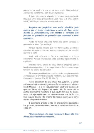 261
MENSAGENSDEDEUS | Palavras Rhema do Senhor para você
precisando de você. É A SUA VEZ DE PROFETIZAR!!! Não profetiza?
Abençoe de outra forma... com a sua fiel presença.
É forte! Não retenha a bênção do homem ou da mulher de
Deus que talvez esteja precisando de você! Passa lá. É A SUA VEZ DE
ABENÇOAR!!! Faça a sua parte, em nome de Jesus.
Profetas ou profetizas que estão abatidos pela
guerra que é tentar estabelecer o reino de Deus neste
mundo e, principalmente, nas mentes e corações das
pessoas. Ei guerreiro ou guerreira que combateu o bom
combate...
Ainda há muitas lutas pela frente para serem vencidas! A
guerra não acabou! Erga a cabeça!
Porque aquelas pessoas que você tanto ajudou, já estão a
caminho... Ao seu encontro para levar suprimentos a você e também
reanima-lo na fé.
Você terá músculos – físicos e espirituais – e força
novamente! As suas necessidades serão supridas; especialmente as
espirituais.
Profetas! Para a glória de Deus, estamos chegando com o
bonde do reavivamento... E o maquinista é o Senhor Jesus, o que
também é a bateria dos cansados!
Ele sempre providenciou e providenciará a energia necessária
ao necessitado e faminto (Marcos 8). Também a cura aos enfermos.
Ele cura tudo! (Mateus 8:14, 15, 17; 11:4, 5).
Agora, se nenhse nenhse nenhse nenhum dos sum dos sum dos sum dos seus irmãoseus irmãoseus irmãoseus irmãos lhelhelhelhessss ajudarem...ajudarem...ajudarem...ajudarem... OOOO SenhorSenhorSenhorSenhor
vai levantar ímpiovai levantar ímpiovai levantar ímpiovai levantar ímpios mesmo,s mesmo,s mesmo,s mesmo, igualmenteigualmenteigualmenteigualmente fez comfez comfez comfez com o eunuco etíopeo eunuco etíopeo eunuco etíopeo eunuco etíope ––––
EbedeEbedeEbedeEbede----MelequeMelequeMelequeMeleque –––– e o rei Ne o rei Ne o rei Ne o rei Nabucodonosabucodonosabucodonosabucodonosorororor. Você será ajudado de. Você será ajudado de. Você será ajudado de. Você será ajudado de
qualquer forma, não importa por quem. Não foi assim com oqualquer forma, não importa por quem. Não foi assim com oqualquer forma, não importa por quem. Não foi assim com oqualquer forma, não importa por quem. Não foi assim com o
profetaprofetaprofetaprofeta JeremiasJeremiasJeremiasJeremias???? O importante é que alguém tem queO importante é que alguém tem queO importante é que alguém tem queO importante é que alguém tem que lhelhelhelhe ajudarajudarajudarajudar....
Ainda que seja aquele corvo,Ainda que seja aquele corvo,Ainda que seja aquele corvo,Ainda que seja aquele corvo, da mesma maneirada mesma maneirada mesma maneirada mesma maneira,,,, que Eleque Eleque Eleque Ele fez comfez comfez comfez com
Elias naquele deserto.Elias naquele deserto.Elias naquele deserto.Elias naquele deserto. Não importa da mesa de quem que o corvoNão importa da mesa de quem que o corvoNão importa da mesa de quem que o corvoNão importa da mesa de quem que o corvo
tirará o bife para te alimentar.tirará o bife para te alimentar.tirará o bife para te alimentar.tirará o bife para te alimentar.
É isso mesmo profeta, se não for o levita nem o saÉ isso mesmo profeta, se não for o levita nem o saÉ isso mesmo profeta, se não for o levita nem o saÉ isso mesmo profeta, se não for o levita nem o sacerdote acerdote acerdote acerdote a
lhelhelhelhe ajajajajudarem, será o samaritano mesmo;udarem, será o samaritano mesmo;udarem, será o samaritano mesmo;udarem, será o samaritano mesmo; oooo ssssamaritanoamaritanoamaritanoamaritano bombombombom (Lucas(Lucas(Lucas(Lucas
10:2510:2510:2510:25----37).37).37).37).
“Quem não tem cão, caça com gato”. Quem não tem
irmão, vai de samaritano mesmo...
 