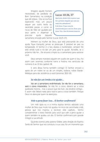262
MENSAGENSDEDEUS | Palavras Rhema do Senhor para você
Imagine aquele homem
necessitado, da parábola do
Bom Samaritano, na condição
que ele estava... Ora se iria ficar
esperando mais um pouco
sequer por outro levita ou
sacerdote passar, e correr os
riscos de: Não ser ajudado por
seus pares e dispensar a
preciosa ajuda daquele
samaritano enviado pelo Senhor (Lucas 10:25-37).
Homem ou mulher de Deus, que está precisando de uma
ajuda, fique tranquilo, jamais se preocupe. É possível ter paz na
tempestade. O Senhor é o Seu atalaia e mantenedor, sempre! Ele
está vendo tudo e irá dar um jeito para te ajudar. Acredite, se o
próximo não for... Ele enviará o ímpio ou o samaritano para socorrer
você.
Deus sempre mandará alguém em auxílio de quem é Seu. Foi
assim com Jeremias; conforme narra a história nos versículos de
números 6 ao 10 do capítulo 38.
E será dessa forma também contigo! O Senhor enviará o
apoio de um nobre rei ou de um simples, todavia, nobre Ebede-
Meleque para dar assistência a você (Jeremias 38:6-10).
Se não for um irmão a te ajudar...
Vai ser o samaritano endinheirado. Se não for o samaritano,Vai ser o samaritano endinheirado. Se não for o samaritano,Vai ser o samaritano endinheirado. Se não for o samaritano,Vai ser o samaritano endinheirado. Se não for o samaritano,
será o corvo missionário.será o corvo missionário.será o corvo missionário.será o corvo missionário. Se não for o corvo, deverá ser a viúva
quebrada mesmo... mas o pouco que ela tiver, ela dividirá contigo...
E assim não faltará nada para você e para a viúva também. Porque
Deus irá abençoar quem te abençoou.
Vale a pena fazer isso... O Senhor confirmará!
Um mês após eu e a minha esposa termos adotado uma
mulher de Deus que muito nos ajudou no início da caminhada cristã,
pessoa que nos inspirou a escrever este capítulo... Venho
complementar o texto falando para você que vale a pena ajudar a
quem também te ajudou um dia. O Senhor confirmará com grande
milagre a sua atitude.
Quando oramos pela pastora Odete, pela direção do Espírito
Santo do Senhor que nos conduziu à sua casa, foi um momento que
Lucas 10:36, 37
Qual, pois, destes três te parece que
foi o próximo daquele que caiu nas
mãos dos salteadores?
E ele disse: O que usou de
misericórdia para com ele. Disse, pois,
Jesus: Vai, e faze da mesma maneira.
 