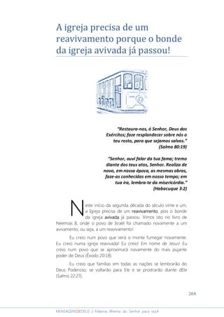264
MENSAGENSDEDEUS | Palavras Rhema do Senhor para você
A igreja precisa de um
reavivamento porque o bonde
da igreja avivada já passou!
“Restaura-nos, ó Senhor, Deus dos
Exércitos; faze resplandecer sobre nós o
teu rosto, para que sejamos salvos.”
(Salmo 80:19)
“Senhor, ouvi falar da tua fama; tremo
diante dos teus atos, Senhor. Realiza de
novo, em nossa época, as mesmas obras,
faze-as conhecidas em nosso tempo; em
tua ira, lembra-te da misericórdia.”
(Habacuque 3:2)
este início da segunda década do século vinte e um,
a Igreja precisa de um reavivamentoreavivamentoreavivamentoreavivamento, pois o bonde
da igreja avivadaavivadaavivadaavivada já passou. Vimos isto no livro de
Neemias 8, onde o povo de Israel foi chamado novamente a um
avivamento, ou seja, a um reavivamento!
Eu creio num povo que verá o monte fumegar novamente.
Eu creio numa igreja reavivada! Eu creio! Em nome de Jesus! Eu
creio num povo que se aproximará novamente do mais pujante
poder de Deus (Êxodo 20:18).
Eu creio que famílias em todas as nações se lembrarão do
Deus Poderoso, se voltarão para Ele e se prostrarão diante dEle
(Salmo 22:27).
N
 