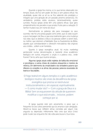 265
MENSAGENSDEDEUS | Palavras Rhema do Senhor para você
Quando a igreja fica morna, e é o que temos observado nos
tempos atuais, ela fica sem poder de Deus e sem palavra eficaz. Na
atualidade, quase não se vê ou se fica sabendo dos prodígios e
milagres que uma geração de um passado próximo presenciou. Os
verdadeiros profetas estão escassos; lamentavelmente, quase
sumidos. Poucas igrejas ainda têm uma palavra eficaz. Que gera
arrependimento nos pecados e que produz frutos para a salvação. O
Senhor mudará isso, em nome de Jesus!
Normalmente as palavras são para massagear os seus
ouvintes; não há uma preocupação como antes, que as vidas ouçam
a pura mensagem de Deus e que essa realmente gere uma mudança
nas vidas. Que os desleais a Deus e às pessoas voltem a serem leais,
ou melhor, que retomem a fidelidade. Que os fraudulentos da Bíblia,
aqueles que contrabandeiam e oferecem mercadorias não originais
aos cristãos... voltem a ser honestos.
Quanto à igreja evangélica atual, há muito marketing
pentecostal numas denominações e bastante show acadêmico
teológico em outras, enquanto a unção e a palavra viva... onde
ficaram? Sei lá, acho que noutros tempos...
Algumas igrejas atuais estão repletas de balburdia emocionalAlgumas igrejas atuais estão repletas de balburdia emocionalAlgumas igrejas atuais estão repletas de balburdia emocionalAlgumas igrejas atuais estão repletas de balburdia emocional
e psicológica,e psicológica,e psicológica,e psicológica, e outras cheias de oradores eloquentes e mestres dae outras cheias de oradores eloquentes e mestres dae outras cheias de oradores eloquentes e mestres dae outras cheias de oradores eloquentes e mestres da
retórica,retórica,retórica,retórica, em detrimento da simplicidade eem detrimento da simplicidade eem detrimento da simplicidade eem detrimento da simplicidade e da verdadeirada verdadeirada verdadeirada verdadeira palavra quepalavra quepalavra quepalavra que
dilacera os corações edilacera os corações edilacera os corações edilacera os corações e asasasas almas das pessoasalmas das pessoasalmas das pessoasalmas das pessoas; palavras; palavras; palavras; palavras esvaziadasesvaziadasesvaziadasesvaziadas dededede
teatroteatroteatroteatrossss eeee faculdadefaculdadefaculdadefaculdadessss....
O fogo teatral em alguns templos e o gelo acadêmico
teológico noutros são sinais da decadência da igreja
evangélica que precisa se reestruturar
institucionalmente e, em especial, espiritualmente.
― E como mudar isto? — Com a graça de Deus e a
Bíblia! Sem se esquecerem da atitude de quererem
modificar o que está errado... inclusive, podem
começar por aí.
A igreja quando está sem avivamento, o povo que a
frequenta vai aos cultos parecendo que às amarras e por obrigação.
Abrem-se bocas que refletem almas corroídas por algum mal,
angustia ou depressão; infelizmente. Mas creio que Jesus Cristo
pode mudar isso enquanto Ele não volta para buscar a Sua noiva.
 