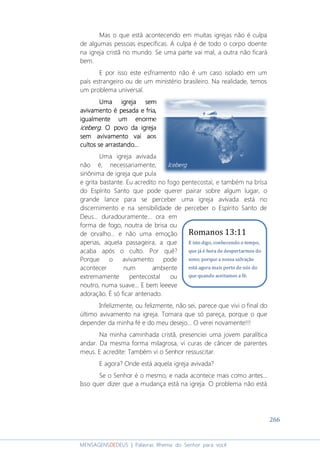 266
MENSAGENSDEDEUS | Palavras Rhema do Senhor para você
Mas o que está acontecendo em muitas igrejas não é culpa
de algumas pessoas específicas. A culpa é de todo o corpo doente
na igreja cristã no mundo. Se uma parte vai mal, a outra não ficará
bem.
E por isso este esfriamento não é um caso isolado em um
país estrangeiro ou de um ministério brasileiro. Na realidade, temos
um problema universal.
Uma igreja semUma igreja semUma igreja semUma igreja sem
avivamento é pesada e friaavivamento é pesada e friaavivamento é pesada e friaavivamento é pesada e fria,,,,
igualmenteigualmenteigualmenteigualmente umumumum enormeenormeenormeenorme
icebergicebergicebergiceberg. O povo. O povo. O povo. O povo da igrejada igrejada igrejada igreja
sem avivamento vai aossem avivamento vai aossem avivamento vai aossem avivamento vai aos
cultos se arrastando...cultos se arrastando...cultos se arrastando...cultos se arrastando...
Uma igreja avivada
não é, necessariamente,
sinônima de igreja que pula
e grita bastante. Eu acredito no fogo pentecostal, e também na brisa
do Espírito Santo que pode querer pairar sobre algum lugar, o
grande lance para se perceber uma igreja avivada está no
discernimento e na sensibilidade de perceber o Espírito Santo de
Deus... duradouramente... ora em
forma de fogo, noutra de brisa ou
de orvalho... e não uma emoção
apenas, aquela passageira, a que
acaba após o culto. Por quê?
Porque o avivamento pode
acontecer num ambiente
extremamente pentecostal ou
noutro, numa suave... E bem leeeve
adoração. É só ficar antenado.
Infelizmente, ou felizmente, não sei, parece que vivi o final do
último avivamento na igreja. Tomara que só pareça, porque o que
depender da minha fé e do meu desejo... O verei novamente!!!
Na minha caminhada cristã, presenciei uma jovem paralítica
andar. Da mesma forma milagrosa, vi curas de câncer de parentes
meus. E acredite: Também vi o Senhor ressuscitar.
E agora? Onde está aquela igreja avivada?
Se o Senhor é o mesmo, e nada acontece mais como antes...
Isso quer dizer que a mudança está na igreja. O problema não está
IcebergIcebergIcebergIceberg
Romanos 13:11
E isto digo, conhecendo o tempo,
que já é hora de despertarmos do
sono; porque a nossa salvação
está agora mais perto de nós do
que quando aceitamos a fé.
 