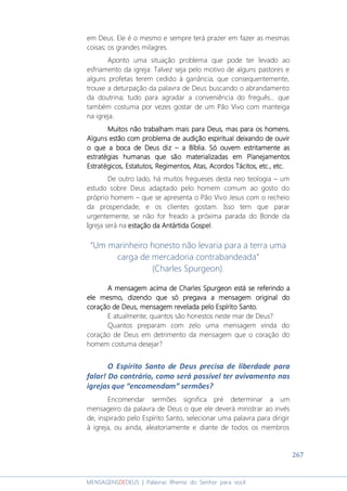 267
MENSAGENSDEDEUS | Palavras Rhema do Senhor para você
em Deus. Ele é o mesmo e sempre terá prazer em fazer as mesmas
coisas; os grandes milagres.
Aponto uma situação problema que pode ter levado ao
esfriamento da igreja: Talvez seja pelo motivo de alguns pastores e
alguns profetas terem cedido à ganância, que consequentemente,
trouxe a deturpação da palavra de Deus buscando o abrandamento
da doutrina; tudo para agradar a conveniência do freguês... que
também costuma por vezes gostar de um Pão Vivo com manteiga
na igreja.
Muitos nMuitos nMuitos nMuitos não trabalham mais para Deus,ão trabalham mais para Deus,ão trabalham mais para Deus,ão trabalham mais para Deus, masmasmasmas para os homens.para os homens.para os homens.para os homens.
Alguns estão com problema de audição espiritual deixando de ouvirAlguns estão com problema de audição espiritual deixando de ouvirAlguns estão com problema de audição espiritual deixando de ouvirAlguns estão com problema de audição espiritual deixando de ouvir
o que a boca de Deus dizo que a boca de Deus dizo que a boca de Deus dizo que a boca de Deus diz –––– a Bíblia.a Bíblia.a Bíblia.a Bíblia. Só ouvem estritamente asSó ouvem estritamente asSó ouvem estritamente asSó ouvem estritamente as
estratéestratéestratéestratégias humanas que são materializadas emgias humanas que são materializadas emgias humanas que são materializadas emgias humanas que são materializadas em PlanejamentosPlanejamentosPlanejamentosPlanejamentos
Estratégicos,Estratégicos,Estratégicos,Estratégicos, Estatutos, Regimentos,Estatutos, Regimentos,Estatutos, Regimentos,Estatutos, Regimentos, AtasAtasAtasAtas, Acordos Tácitos, etc., etc, Acordos Tácitos, etc., etc, Acordos Tácitos, etc., etc, Acordos Tácitos, etc., etc....
De outro lado, há muitos fregueses desta neo teologia – um
estudo sobre Deus adaptado pelo homem comum ao gosto do
próprio homem – que se apresenta o Pão Vivo Jesus com o recheio
da prosperidade, e os clientes gostam. Isso tem que parar
urgentemente, se não for freado a próxima parada do Bonde da
Igreja será na estação da Antártida Gospelestação da Antártida Gospelestação da Antártida Gospelestação da Antártida Gospel.
“Um marinheiro honesto não levaria para a terra uma
carga de mercadoria contrabandeada”
(Charles Spurgeon).
A mensagem acima de Charles Spurgeon está se referindo aA mensagem acima de Charles Spurgeon está se referindo aA mensagem acima de Charles Spurgeon está se referindo aA mensagem acima de Charles Spurgeon está se referindo a
ele mesmo, dizendo que só pregava a mensagem original doele mesmo, dizendo que só pregava a mensagem original doele mesmo, dizendo que só pregava a mensagem original doele mesmo, dizendo que só pregava a mensagem original do
coração de Deus, mensagem revelada pelo Espírito Santo.coração de Deus, mensagem revelada pelo Espírito Santo.coração de Deus, mensagem revelada pelo Espírito Santo.coração de Deus, mensagem revelada pelo Espírito Santo.
E atualmente, quantos são honestos neste mar de Deus?
Quantos preparam com zelo uma mensagem vinda do
coração de Deus em detrimento da mensagem que o coração do
homem costuma desejar?
O Espírito Santo de Deus precisa de liberdade para
falar! Do contrário, como será possível ter avivamento nas
igrejas que “encomendam” sermões?
Encomendar sermões significa pré determinar a um
mensageiro da palavra de Deus o que ele deverá ministrar ao invés
de, inspirado pelo Espírito Santo, selecionar uma palavra para dirigir
à igreja, ou ainda, aleatoriamente e diante de todos os membros
 