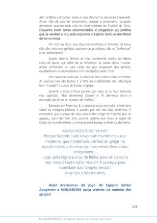 268
MENSAGENSDEDEUS | Palavras Rhema do Senhor para você
abrir a Bíblia e discorrer sobre o que chamamos de palavra revelada.
Assim não dá para ter avivamento porque o avivamento só pode
acontecer quando tudo está no total controle do Espírito de Deus.
Enquanto existir temas encomendadosEnquanto existir temas encomendadosEnquanto existir temas encomendadosEnquanto existir temas encomendados,,,, e pregadorese pregadorese pregadorese pregadores ou profetasou profetasou profetasou profetas
que se vendem a istque se vendem a istque se vendem a istque se vendem a isto, será impossível o Espírito Santo se manifestaro, será impossível o Espírito Santo se manifestaro, será impossível o Espírito Santo se manifestaro, será impossível o Espírito Santo se manifestar
de forma vívida.de forma vívida.de forma vívida.de forma vívida.
Por isso eu digo que algumas mulheres e homens de Deus
não são mais evangelistas, pastores ou profetizas, são as “preletoras”
e os “palestrantes”.
Quem sabe o Senhor se irou novamente contra os líderes
ruins do povo, que além de se renderam às coisas deste mundo,
ainda, encheram as suas casas do que roubaram dos pobres;
escalpelaram os necessitados com escalpelo (Isaías 3:14).
Por causa de tudo isso, o povo de Deus não é mais o mesmo.
As pessoas não são bobas. E a falta de credibilidade das lideranças
tem “matado” o corpo de Cristo, a igreja.
Quanto a essas críticas pararei por aqui, já as faço bastante
nos capítulos: “Bad Marketing Gospel” e “A diferença entre o
domador de almas e o pastor de ovelhas”.
Baseado em Neemias 8, a igreja precisa estimular a memória
sobre os milagres bíblicos e vividos por ela nos dias pretéritos. É
necessário que o povo de Deus reacenda o fogo do Espírito que se
apagou, para derreter esta grande geleira que virou a igreja de
Cristo no mundo inteiro, a começar pela Europa e América do Norte.
VAMOS FAZER TUDO “VELHO”!
Porque fazendo tudo novo num mundo mais que
moderno, que modernizou demais as igrejas no
mundo inteiro, não estamos mais vendo Deus como
antigamente...
Logo, pela lógica e à luz da Bíblia, para vê-Lo outra
vez: VAMOS FAZER TUDO 'VELHO'! A começar pela
humildade das "simples tendas"::::
as igrejas e nós mesmos.
Help! Precisamos do fogo do Espírito Santo!
Apagaram a VERDADEIRA sarça ardente na maioria das
igrejas!
 