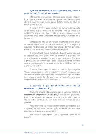 26
MENSAGENSDEDEUS | Palavras Rhema do Senhor para você
Jefté era uma vítima da sua própria história; e com a
graça de Deus fez disso a sua vitória...
E foi quando Jefté exercia a liderança sobre aquelas vidas em
Tobe, que aparecem os anciãos de gileade para busca-lo para
liderar o povo de Israel numa grande batalha contra os filhos de
Amom (Juízes 11:4, 5).
Quando o Senhor brada em favor do pequeno, Ele o exalta
de tal modo que a vitória vai ao encontro dele; já vimos que
também foi assim com Davi. E não podemos esquecer-nos do
igualmente órfão Jefté, Mefibosete, filho de Jônatas, narrado em 2
Samuel 9.
Mefibosete foi filho de um homem importante, e neto de um
rei, que se tornou num príncipe abandonado. Ele ficou aleijado e
esquecido no deserto de Lo-Debar, mas depois o Senhor o levantou
e o fez comer à mesa do rei como convidado especial.
O povo judeu da cidade de Gileade, daquela época, precisava
se preparar para uma guerra com os amonitas e não tinha um
general. Para piorar as coisas, os seus irmãos na fé, especificamente
o povo judeu de Efraim, que podia ajuda-lo naquela iminente
batalha, também não o fez, e ainda engrossou o rol de ameaças de
guerra (Juízes 12:1-3).
O nome Efraim, que foi dado por José do Egito, significa
"Deus me fez prosperar na terra onde tenho sofrido". Uma pena que
um povo de nome com significado tão expressivo, seja na prática
tão invejoso a ponto de não querer ver a vitória de outro povo
também sofrido, e irmão seu (Gênesis 41:52).
O pequeno é que foi chamado: Deus não vê
aparências... (1 Samuel 16:7)
Realmente a barra estava pesada para a nação de Gileade. EEEE
se lembraram de quem?se lembraram de quem?se lembraram de quem?se lembraram de quem? ― Do pequeno,― Do pequeno,― Do pequeno,― Do pequeno, o filho de uma “prostituta”,
Jefté. Era o momento do tudo ou nada na vida de Jefté; e por ele
não ter nada a perder, partiu com tudo contra os inimigos do povo
gileadita.
Nesse momento da história deste homem, aprendemos que
o rejeitado de uma casa e do seu povo, o Senhor também o usa
poderosamente para uma grande obra!
Vale ressaltar, que aqueles que o rejeitavam agora foram
busca-lo.
 