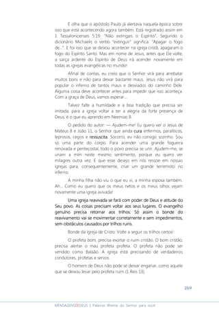 269
MENSAGENSDEDEUS | Palavras Rhema do Senhor para você
E olha que o apóstolo Paulo já alertava naquela época sobre
isso que está acontecendo agora também. Está registrado assim em
1 Tessalonicenses 5:19: “Não extingais o Espírito”. Segundo o
dicionário Michaelis o verbo “extinguir” significa: “Apagar o fogo
de...”. E foi isso que se deixou acontecer na igreja cristã, apagaram o
fogo do Espírito Santo. Mas em nome de Jesus, antes que Ele volte,
a sarça ardente do Espírito de Deus irá acender novamente em
todas as igrejas evangélicas no mundo!
Afinal de contas, eu creio que o Senhor virá para arrebatar
muitos bons e não para deixar bastante maus. Jesus não virá para
popular o inferno de tantos maus e desviados do caminho Dele.
Alguma coisa deve acontecer antes para impedir que isso aconteça.
Com a graça de Deus, vamos esperar...
Talvez falte a humildade e a boa tradição que precisa ser
imitada, para a igreja voltar a ter a alegria da forte presença de
Deus; é o que eu aprendo em Neemias 8.
O pedido do autor: ― Ajudem-me! Eu quero ver o Jesus de
Mateus 8 e João 11, o Senhor que ainda curacuracuracura enfermos, paralíticos,
leprosos, cegos e ressuscitaressuscitaressuscitaressuscita. Socorro, eu não consigo sozinho. Sou
só uma parte do corpo. Para acender uma grande fogueira
renovada e pentecostal, todo o povo precisa se unir. Ajudem-me, se
unam a mim neste mesmo sentimento, porque eu quero ver
milagres outra vez. E que esse desejo em nós ressoe em nossas
igrejas para, consequentemente, criar um grande terremoto no
inferno.
A minha filha não viu o que eu vi, a minha esposa também.
Ah... Como eu quero que os meus netos e os meus olhos vejam
novamente uma igreja avivada!
Uma igreja reavivada se fará com poder de Deus e atitude doUma igreja reavivada se fará com poder de Deus e atitude doUma igreja reavivada se fará com poder de Deus e atitude doUma igreja reavivada se fará com poder de Deus e atitude do
SSSSeu povo. As coisas precisam voltar aos seus lugares. O evangelhoeu povo. As coisas precisam voltar aos seus lugares. O evangelhoeu povo. As coisas precisam voltar aos seus lugares. O evangelhoeu povo. As coisas precisam voltar aos seus lugares. O evangelho
genuíno precisa retornar aos trilhos.genuíno precisa retornar aos trilhos.genuíno precisa retornar aos trilhos.genuíno precisa retornar aos trilhos. Só assim oSó assim oSó assim oSó assim o bbbbonde doonde doonde doonde do
reavivamento vreavivamento vreavivamento vreavivamento vai se movimentar corretamente eai se movimentar corretamente eai se movimentar corretamente eai se movimentar corretamente e sem impedimentossem impedimentossem impedimentossem impedimentos,,,,
sem obstáculossem obstáculossem obstáculossem obstáculos causados por trilhos ruins.causados por trilhos ruins.causados por trilhos ruins.causados por trilhos ruins.
Bonde da igreja de Cristo: Volte a seguir os trilhos certos!
O profeta bom, precisa exortar o ruim cristão. O bom cristão,
precisa alertar o mau profeta profeta. O profeta não pode ser
vendido como Balaão. A igreja está precisando de verdadeiros
condutores, profetas e servos.
O homem de Deus não pode se deixar enganar, como aquele
que se deixou levar pelo profeta ruim (1 Reis 13).
 