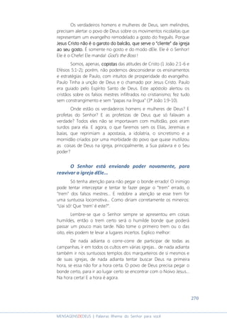 270
MENSAGENSDEDEUS | Palavras Rhema do Senhor para você
Os verdadeiros homens e mulheres de Deus, sem melindres,
precisam alertar o povo de Deus sobre os movimentos nicolaítas que
representam um evangelho remodelado a gosto do freguês. Porque
JesusJesusJesusJesus CristoCristoCristoCristo não é o garoto do balcão, que serve onão é o garoto do balcão, que serve onão é o garoto do balcão, que serve onão é o garoto do balcão, que serve o “cliente” da igrej“cliente” da igrej“cliente” da igrej“cliente” da igrejaaaa
ao seu gosto.ao seu gosto.ao seu gosto.ao seu gosto. É somente no gosto e do modo dEle. Ele é o Senhor!
Ele é o Chefe! Ele manda! God’s the Boss !
Somos, apenas, copistascopistascopistascopistas das atitudes de Cristo (1 João 2:1-6 e
Efésios 5:1-2); porém, não podemos desconsiderar os ensinamentos
e estratégias de Paulo, com intuitos de prosperidade do evangelho.
Paulo Tinha a unção de Deus e o chamado por Jesus Cristo. Paulo
era guiado pelo Espírito Santo de Deus. Este apóstolo alertou os
cristãos sobre os falsos mestres infiltrados no cristianismo; fez tudo
sem constrangimento e sem “papas na língua” (3ª João 1:9-10).
Onde estão os verdadeiros homens e mulheres de Deus? E
profetas do Senhor? E as profetizas de Deus que só falavam a
verdade? Todos eles não se importavam com multidão, pois eram
surdos para ela. E agora, o que faremos sem os Elias, Jeremias e
Isaías, que reprimiam a apostasia, a idolatria, o sincretismo e a
mornidão criados por uma morbidade do povo que quase inutilizou
as coisas de Deus na igreja, principalmente, a Sua palavra e o Seu
poder?
O Senhor está enviando poder novamente, para
reavivar a igreja dEle...
Só tenha atenção para não pegar o bonde errado! O inimigo
pode tentar interceptar e tentar te fazer pegar o “trem” errado, o
“trem” dos falsos mestres... E redobre a atenção se esse trem for
uma suntuosa locomotiva... Como diriam corretamente os mineiros:
“Uai sô! Que ‘trem’ é este?”.
Lembre-se que o Senhor sempre se apresentou em coisas
humildes, então o trem certo será o humilde bonde que poderá
passar um pouco mais tarde. Não tome o primeiro trem ou o das
oito, eles podem te levar a lugares incertos. Explico melhor:
De nada adianta o corre-corre de participar de todas as
campanhas, ir em todos os cultos em várias igrejas... de nada adianta
também ir nos suntuosos templos dos marqueteiros de si mesmos e
de suas igrejas, de nada adianta tentar buscar Deus na primeira
hora, se essa não for a hora certa. O povo de Deus precisa pegar o
bonde certo, para ir ao lugar certo se encontrar com o Noivo Jesus...
Na hora certa! E a hora é agora.
 