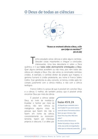 272
MENSAGENSDEDEUS | Palavras Rhema do Senhor para você
O Deus de todas as ciências
“Acaso se ensinará ciência a Deus, a Ele
que julga os excelsos?”
(Jó 21:22)
enho estudado várias ciências e sobre alguns cientistas.
Descobri coisas importantes e cheguei a conclusões
interessantes. Uma boa descoberta é sobre a física
quântica, e é que todostodostodostodos estão atomicamente entrelaçadosestão atomicamente entrelaçadosestão atomicamente entrelaçadosestão atomicamente entrelaçados a Deusa Deusa Deusa Deus.
Quer alguns cientistas acreditem ou não nisso, pois nem todos são
céticos em relação a Deus. Ora, são vários os renomados cientistas
cristãos. A exemplo, o cientista diretor do projeto que mapeou o
genoma humano é cristão protestante, seu nome é Francis Sellers
Collins. Esse geneticista ex ateu convicto, se tornou cristão após ter
contato justamente com a ciência médica, e não com a ciência
teológica.
Francis Collins é a prova de que é possível sim conciliar Deus
e a ciência. E melhor, ele também provou que é possível ainda
encontrar Deus por meio da ciência.
É possível a ciência validar
Deus, ao invés de invalida-Lo.
Invalidar o Senhor por meio da
ciência, não tem ciência ou
inteligência alguma nisso. As
pessoas que fazem isto não o
fazem em nome da ciência,
conscientemente ou inconscien-
temente, fazem por interesses
próprios e obscuros. E ai deles por
T
Isaías 45:9, 24
Ai daquele que contende com o
seu Criador! O caco entre outros
cacos de barro! Porventura dirá o
barro ao que o formou: Que
fazes? Ou a tua obra: Não tens
mãos?
De mim se dirá: Deveras no
Senhor há justiça e força; até Ele
virão, mas serão envergonhados
todos que se irritarem contra Ele.
 