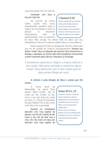 273
MENSAGENSDEDEUS | Palavras Rhema do Senhor para você
causa disso (Isaías 45:9, 24; Joel 3:4).
Contender com Deus éContender com Deus éContender com Deus éContender com Deus é
loucura!loucura!loucura!loucura! (Joel 3:4).(Joel 3:4).(Joel 3:4).(Joel 3:4).
No caminho de Francis
Collins, quanto mais busco
entendimentos científicos sobre a
origem da humanidade e como as
pessoas se relacionam
atomicamente, além de
espiritualmente, mais me aproximo
de Deus. Não consigo me afastar Dele ao passo que vou
entendendo as ciências. As ciências validam Deus e a Sua existência.
Minha relação com Deus é transparente, não tem nada oculto
que me dê vontade de “mata-lo” psicologicamente. Pessoas quePessoas quePessoas quePessoas que
tentamtentamtentamtentam ““““matarmatarmatarmatar”””” Deus se utilizando das ciênciasDeus se utilizando das ciênciasDeus se utilizando das ciênciasDeus se utilizando das ciências:::: FísicaFísicaFísicaFísica,,,, AAAAstronostronostronostronomimimimiaaaa ouououou
BBBBiolioliolioloooogigigigiaaaa,,,, a exemplos,a exemplos,a exemplos,a exemplos, no mínimo,no mínimo,no mínimo,no mínimo, têmtêmtêmtêm sérios problemas inconscientessérios problemas inconscientessérios problemas inconscientessérios problemas inconscientes
a serem resolvidos pelas ciênciasa serem resolvidos pelas ciênciasa serem resolvidos pelas ciênciasa serem resolvidos pelas ciências: Psiquiatria ou: Psiquiatria ou: Psiquiatria ou: Psiquiatria ou PsicologiaPsicologiaPsicologiaPsicologia....
É surrealismo subversivo e utópico a criatura soterrar o
Seu criador. Não deixe sonhador e subversivo algum
“matar” Jesus dentro de você. O Seu criador quer ter
para sempre fôlego em você.
A ciência é uma bênção de Deus e prova que Ele
existe...
A Teoria Geral da
Relatividade, do genial físico
alemão Albert Einstein, não foi
criada por ele; Einstein só deu
nome a ela. Essa teoria foi criada
por Deus. E a Teoria da Gravidade,
de Isaac Newton? Ele só deu nome
a ela. Deus criou a gravidade.
Quando um ornitologistaQuando um ornitologistaQuando um ornitologistaQuando um ornitologista
descobre uma nova espécie dedescobre uma nova espécie dedescobre uma nova espécie dedescobre uma nova espécie de
pássaro, isso lhe dá o direito de darpássaro, isso lhe dá o direito de darpássaro, isso lhe dá o direito de darpássaro, isso lhe dá o direito de dar
nome a ela, não de dizer que anome a ela, não de dizer que anome a ela, não de dizer que anome a ela, não de dizer que a
criou. Ele não virará um deus porcriou. Ele não virará um deus porcriou. Ele não virará um deus porcriou. Ele não virará um deus por
descobrir uma nova espécie dedescobrir uma nova espécie dedescobrir uma nova espécie dedescobrir uma nova espécie de
Isaías 45:11, 12
Assim diz o Senhor, o Santo de
Israel, aquele que o formou:
Perguntai-me as coisas futuras;
demandai-me acerca de meus
filhos, e acerca da obra das
minhas mãos.
Eu fiz a terra, e criei nela o
homem; eu o fiz; as minhas mãos
estenderam os céus, e a todos os
seus exércitos dei as minhas
ordens.
1 Samuel 2:10
Os que contendem com o Senhor
serão quebrantados, desde os
céus trovejará sobre eles; o
Senhor julgará as extremidades
da terra; e dará força ao seu rei, e
exaltará o poder do seu ungido.
 