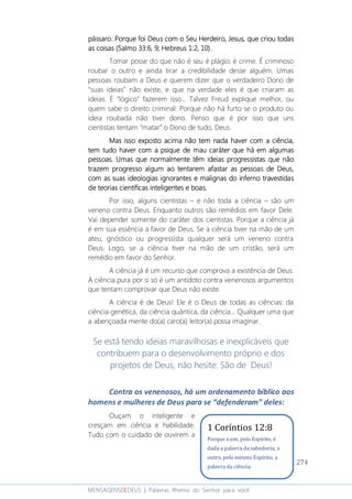 274
MENSAGENSDEDEUS | Palavras Rhema do Senhor para você
pássaro.pássaro.pássaro.pássaro. Porque foi DeusPorque foi DeusPorque foi DeusPorque foi Deus com o Seu Herdeiro, Jesus,com o Seu Herdeiro, Jesus,com o Seu Herdeiro, Jesus,com o Seu Herdeiro, Jesus, que criou todasque criou todasque criou todasque criou todas
asasasas coisascoisascoisascoisas ((((Salmo 33:6, 9Salmo 33:6, 9Salmo 33:6, 9Salmo 33:6, 9;;;; Hebreus 1:2Hebreus 1:2Hebreus 1:2Hebreus 1:2, 10, 10, 10, 10))))....
Tomar posse do que não é seu é plágio; é crime. É criminoso
roubar o outro e ainda tirar a credibilidade desse alguém. Umas
pessoas roubam a Deus e querem dizer que o verdadeiro Dono de
“suas ideias” não existe, e que na verdade eles é que criaram as
ideias. É “lógico” fazerem isso... Talvez Freud explique melhor, ou
quem sabe o direito criminal: Porque não há furto se o produto ou
ideia roubada não tiver dono. Penso que é por isso que uns
cientistas tentam “matar” o Dono de tudo, Deus.
Mas issoMas issoMas issoMas isso exposto acimaexposto acimaexposto acimaexposto acima não tem nada haver com a ciência,não tem nada haver com a ciência,não tem nada haver com a ciência,não tem nada haver com a ciência,
temtemtemtem tudotudotudotudo haver com ahaver com ahaver com ahaver com a psiquepsiquepsiquepsique dededede maumaumaumau carátercarátercarátercaráter que há emque há emque há emque há em algumasalgumasalgumasalgumas
pessoaspessoaspessoaspessoas. Umas. Umas. Umas. Umas que normalmente têm ideias progressistas que nãoque normalmente têm ideias progressistas que nãoque normalmente têm ideias progressistas que nãoque normalmente têm ideias progressistas que não
trazemtrazemtrazemtrazem progresso algumprogresso algumprogresso algumprogresso algum ao tentarem afastar as pessoas de Deusao tentarem afastar as pessoas de Deusao tentarem afastar as pessoas de Deusao tentarem afastar as pessoas de Deus,,,,
com as suas ideologiascom as suas ideologiascom as suas ideologiascom as suas ideologias ignorantes eignorantes eignorantes eignorantes e malignasmalignasmalignasmalignas do infernodo infernodo infernodo inferno travestidastravestidastravestidastravestidas
de teoriasde teoriasde teoriasde teorias científicascientíficascientíficascientíficas inteligentes e boasinteligentes e boasinteligentes e boasinteligentes e boas....
Por isso, alguns cientistas – e não toda a ciência – são um
veneno contra Deus. Enquanto outros são remédios em favor Dele.
Vai depender somente do caráter dos cientistas. Porque a ciência já
é em sua essência a favor de Deus. Se a ciência tiver na mão de um
ateu, gnóstico ou progressista qualquer será um veneno contra
Deus. Logo, se a ciência tiver na mão de um cristão, será um
remédio em favor do Senhor.
A ciência já é um recurso que comprova a existência de Deus.
A ciência pura por si só é um antidoto contra venenosos argumentos
que tentam comprovar que Deus não existe.
A ciência é de Deus! Ele é o Deus de todas as ciências: da
ciência genética, da ciência quântica, da ciência... Qualquer uma que
a abençoada mente do(a) caro(a) leitor(a) possa imaginar.
Se está tendo ideias maravilhosas e inexplicáveis que
contribuem para o desenvolvimento próprio e dos
projetos de Deus, não hesite: São de Deus!
Contra os venenosos, há um ordenamento bíblico aos
homens e mulheres de Deus para se “defenderam” deles:
Ouçam o inteligente e
cresçam em ciência e habilidade.
Tudo com o cuidado de ouvirem a
1 Coríntios 12:8
Porque a um, pelo Espírito, é
dada a palavra da sabedoria; a
outro, pelo mesmo Espírito, a
palavra da ciência.
 