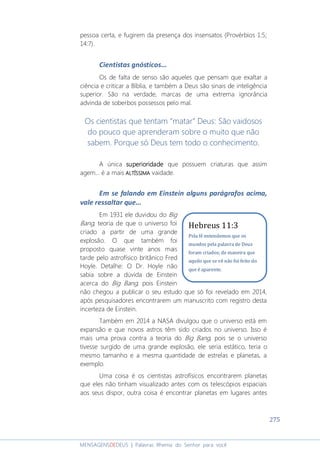 275
MENSAGENSDEDEUS | Palavras Rhema do Senhor para você
pessoa certa, e fugirem da presença dos insensatos (Provérbios 1:5;
14:7).
Cientistas gnósticos...
Os de falta de senso são aqueles que pensam que exaltar a
ciência e criticar a Bíblia, e também a Deus são sinais de inteligência
superior. São na verdade, marcas de uma extrema ignorância
advinda de soberbos possessos pelo mal.
Os cientistas que tentam “matar” Deus: São vaidosos
do pouco que aprenderam sobre o muito que não
sabem. Porque só Deus tem todo o conhecimento.
A única superioridadesuperioridadesuperioridadesuperioridade que possuem criaturas que assim
agem... é a mais ALTÍSSIMAALTÍSSIMAALTÍSSIMAALTÍSSIMA vaidade.
Em se falando em Einstein alguns parágrafos acima,
vale ressaltar que...
Em 1931 ele duvidou do Big
Bang, teoria de que o universo foi
criado a partir de uma grande
explosão. O que também foi
proposto quase vinte anos mais
tarde pelo astrofísico britânico Fred
Hoyle. Detalhe: O Dr. Hoyle não
sabia sobre a dúvida de Einstein
acerca do Big Bang, pois Einstein
não chegou a publicar o seu estudo que só foi revelado em 2014,
após pesquisadores encontrarem um manuscrito com registro desta
incerteza de Einstein.
Também em 2014 a NASA divulgou que o universo está em
expansão e que novos astros têm sido criados no universo. Isso é
mais uma prova contra a teoria do Big Bang, pois se o universo
tivesse surgido de uma grande explosão, ele seria estático, teria o
mesmo tamanho e a mesma quantidade de estrelas e planetas, a
exemplo.
Uma coisa é os cientistas astrofísicos encontrarem planetas
que eles não tinham visualizado antes com os telescópios espaciais
aos seus dispor, outra coisa é encontrar planetas em lugares antes
Hebreus 11:3
Pela fé entendemos que os
mundos pela palavra de Deus
foram criados; de maneira que
aquilo que se vê não foi feito do
que é aparente.
 