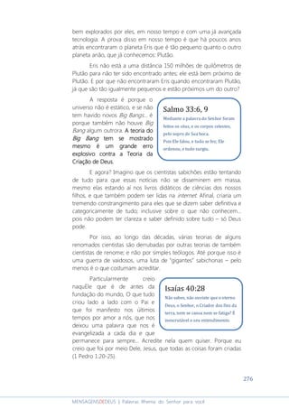 276
MENSAGENSDEDEUS | Palavras Rhema do Senhor para você
bem explorados por eles, em nosso tempo e com uma já avançada
tecnologia. A prova disso em nosso tempo é que há poucos anos
atrás encontraram o planeta Eris que é tão pequeno quanto o outro
planeta anão, que já conhecemos: Plutão.
Eris não está a uma distância 150 milhões de quilômetros de
Plutão para não ter sido encontrado antes; ele está bem próximo de
Plutão. E por que não encontraram Eris quando encontraram Plutão,
já que são tão igualmente pequenos e estão próximos um do outro?
A resposta é porque o
universo não é estático, e se não
tem havido novos Big Bangs... é
porque também não houve Big
Bang algum outrora. A teoria doA teoria doA teoria doA teoria do
Big BangBig BangBig BangBig Bang tem se mostradotem se mostradotem se mostradotem se mostrado
mesmo é um grande erromesmo é um grande erromesmo é um grande erromesmo é um grande erro
explosivo contra a Teoria daexplosivo contra a Teoria daexplosivo contra a Teoria daexplosivo contra a Teoria da
Criação de Deus.Criação de Deus.Criação de Deus.Criação de Deus.
E agora? Imagino que os cientistas sabichões estão tentando
de tudo para que essas notícias não se disseminem em massa,
mesmo elas estando aí nos livros didáticos de ciências dos nossos
filhos, e que também podem ser lidas na internet. Afinal, criaria um
tremendo constrangimento para eles que se dizem saber definitiva e
categoricamente de tudo; inclusive sobre o que não conhecem...
pois não podem ter clareza e saber definido sobre tudo – só Deus
pode.
Por isso, ao longo das décadas, várias teorias de alguns
renomados cientistas são derrubadas por outras teorias de também
cientistas de renome; e não por simples teólogos. Até porque isso é
uma guerra de vaidosos, uma luta de “gigantes” sabichonas – pelo
menos é o que costumam acreditar.
Particularmente creio
naquEle que é de antes da
fundação do mundo, O que tudo
criou lado a lado com o Pai e
que foi manifesto nos últimos
tempos por amor a nós, que nos
deixou uma palavra que nos é
evangelizada a cada dia e que
permanece para sempre... Acredite nela quem quiser. Porque eu
creio que foi por meio Dele, Jesus, que todas as coisas foram criadas
(1 Pedro 1:20-25).
Isaías 40:28
Não sabes, não ouviste que o eterno
Deus, o Senhor, o Criador dos fins da
terra, nem se cansa nem se fatiga? É
inescrutável o seu entendimento.
Salmo 33:6, 9
Mediante a palavra do Senhor foram
feitos os céus, e os corpos celestes,
pelo sopro de Sua boca.
Pois Ele falou, e tudo se fez; Ele
ordenou, e tudo surgiu.
 