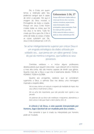 277
MENSAGENSDEDEUS | Palavras Rhema do Senhor para você
Ele, o Cristo, em quem
temos a redenção pelo Seu
poderoso sangue que é capaz
de remir o pecador. Ele que é
imagem do Deus invisível, o
Primogênito de toda a criação.
Porque em Jesus Cristo foram
criadas todas as coisas que há
nos céus e na terra. Tudo foi
criado por Ele e para Ele. E Ele é
antes de todas as coisas, e todas
as coisas subsistem por Ele,
Jesus Cristo (Colossenses 1:14-17).
Se achar inteligentemente superior por criticar Deus é
um engodo estratégico do diabo utilizado por
soldado seu... que pensa ser um sábio general. Coisa
do pai da mentira e enganos, que ludibria os seus
possessos.
Cientistas vaidosos – e incluo alguns professores
deseducadores que seguem esta onda – que colocam em si mesmos
a mais alta conta, não são mesmo capazes de dividir suas glórias.
Quanto mais dar a Deus o que Lhe é totalmente devido: TODA A
HONRA E TODA A GLÓRIA.
Quanto aos arrogantes, vaidosos que se consideram
superiores a Deus, o salmista Davi nos deixou uma mensagem
inspirada a respeito deles:
Há no meu íntimo um oráculo a respeito da maldade do ímpio: Aos
seus olhos é inútil temer a Deus.
Ele se acha tão importante, que não percebe nem rejeita o seu
pecado.
As palavras da sua boca são maldosas e traiçoeiras; abandonou o
bom senso e não quer fazer o bem (Salmo 36:1-3).
A ciência é de Deus, e esta quando interpretada por
homens, logo é factível de ser mudada pelo Seu criador...
Pois somente o que é criado ou interpretado por homens
pode ser mudado.
Colossenses 1:16, 17
Porque nEle foram criadas todas as
coisas que há nos céus e na terra,
visíveis e invisíveis, sejam tronos,
sejam dominações, sejam
principados, sejam potestades. Tudo
foi criado por Ele e para Ele.
E Ele é antes de todas as coisas, e
todas as coisas subsistem por Ele.
 