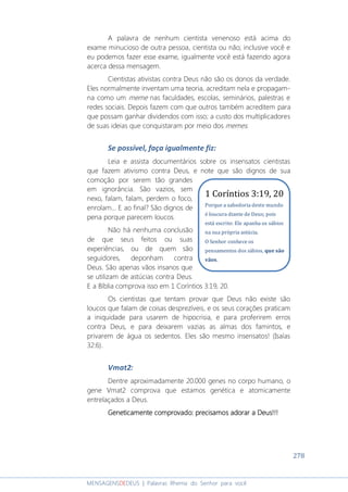 278
MENSAGENSDEDEUS | Palavras Rhema do Senhor para você
A palavra de nenhum cientista venenoso está acima do
exame minucioso de outra pessoa, cientista ou não; inclusive você e
eu podemos fazer esse exame, igualmente você está fazendo agora
acerca dessa mensagem.
Cientistas ativistas contra Deus não são os donos da verdade.
Eles normalmente inventam uma teoria, acreditam nela e propagam-
na como um meme nas faculdades, escolas, seminários, palestras e
redes sociais. Depois fazem com que outros também acreditem para
que possam ganhar dividendos com isso; a custo dos multiplicadores
de suas ideias que conquistaram por meio dos memes.
Se possível, faça igualmente fiz:
Leia e assista documentários sobre os insensatos cientistas
que fazem ativismo contra Deus, e note que são dignos de sua
comoção por serem tão grandes
em ignorância. São vazios, sem
nexo, falam, falam, perdem o foco,
enrolam... E ao final? São dignos de
pena porque parecem loucos.
Não há nenhuma conclusão
de que seus feitos ou suas
experiências, ou de quem são
seguidores, deponham contra
Deus. São apenas vãos insanos que
se utilizam de astúcias contra Deus.
E a Bíblia comprova isso em 1 Coríntios 3:19, 20.
Os cientistas que tentam provar que Deus não existe são
loucos que falam de coisas desprezíveis, e os seus corações praticam
a iniquidade para usarem de hipocrisia, e para proferirem erros
contra Deus, e para deixarem vazias as almas dos famintos, e
privarem de água os sedentos. Eles são mesmo insensatos! (Isaías
32:6).
Vmat2:
Dentre aproximadamente 20.000 genes no corpo humano, o
gene Vmat2 comprova que estamos genética e atomicamente
entrelaçados a Deus.
Geneticamente comprovadoGeneticamente comprovadoGeneticamente comprovadoGeneticamente comprovado:::: precisamos adorar a Deus!!!precisamos adorar a Deus!!!precisamos adorar a Deus!!!precisamos adorar a Deus!!!
1 Coríntios 3:19, 20
Porque a sabedoria deste mundo
é loucura diante de Deus; pois
está escrito: Ele apanha os sábios
na sua própria astúcia.
O Senhor conhece os
pensamentos dos sábios, que são
vãos.
 