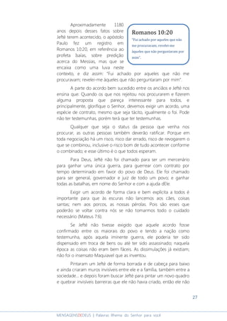 27
MENSAGENSDEDEUS | Palavras Rhema do Senhor para você
Aproximadamente 1180
anos depois desses fatos sobre
Jefté terem acontecido, o apóstolo
Paulo fez um registro em
Romanos 10:20, em referência ao
profeta Isaías, sobre predição
acerca do Messias, mas que se
encaixa como uma luva neste
contexto, e diz assim: “Fui achado por aqueles que não me
procuravam; revelei-me àqueles que não perguntaram por mim”.
A parte do acordo bem sucedido entre os anciãos e Jefté nos
ensina que: Quando os que nos rejeitou nos procurarem e fizerem
alguma proposta que pareça interessante para todos, e
principalmente, glorifique o Senhor, devemos exigir um acordo, uma
espécie de contrato, mesmo que seja tácito, igualmente o foi. Pode
não ter testemunhas, porém terá que ter testemunhas.
Qualquer que seja o status da pessoa que venha nos
procurar, as outras pessoas também deverão ratificar. Porque em
toda negociação há um risco, risco dar errado, risco de revogarem o
que se combinou, inclusive o risco bom de tudo acontecer conforme
o combinado; e esse último é o que todos esperam.
Para Deus, Jefté não foi chamado para ser um mercenário
para ganhar uma única guerra, para guerrear com contrato por
tempo determinado em favor do povo de Deus. Ele foi chamado
para ser general, governador e juiz de todo um povo; e ganhar
todas as batalhas, em nome do Senhor e com a ajuda dEle.
Exigir um acordo de forma clara e bem explícita a todos é
importante para que às escuras não lancemos aos cães, coisas
santas; nem aos porcos, as nossas pérolas. Pois são esses que
poderão se voltar contra nós se não tomarmos todo o cuidado
necessário (Mateus 7:6).
Se Jefté não tivesse exigido que aquele acordo fosse
confirmado entre os maiorais do povo e tendo a nação como
testemunha, após aquela iminente guerra, ele poderia ter sido
dispensado em troca de bens ou até ter sido assassinado; naquela
época as coisas não eram bem fáceis. As dissimulações já existiam;
não foi o insensato Maquiavel que as inventou.
Pintaram um Jefté de forma borrada e de cabeça para baixo
e ainda criaram muros invisíveis entre ele e a família, também entre a
sociedade... e depois foram buscar Jefté para pintar um novo quadro
e quebrar invisíveis barreiras que ele não havia criado, então ele não
Romanos 10:20
“Fui achado por aqueles que não
me procuravam; revelei-me
àqueles que não perguntaram por
mim”.
 