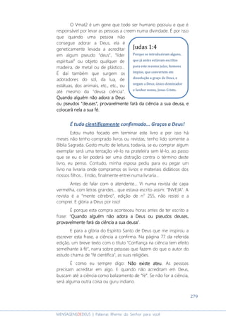279
MENSAGENSDEDEUS | Palavras Rhema do Senhor para você
O Vmat2 é um gene que todo ser humano possuiu e que é
responsável por levar as pessoas a creem numa divindade. É por isso
que quando uma pessoa não
consegue adorar a Deus, ela é
geneticamente levada a acreditar
em algum pseudo “deus”, “líder
espiritual” ou objeto qualquer de
madeira, de metal ou de plástico...
É daí também que surgem os
adoradores do sol, da lua, de
estátuas, dos animais, etc., etc., ou
até mesmo da "deusa ciência".
Quando alguém não adora aQuando alguém não adora aQuando alguém não adora aQuando alguém não adora a DeusDeusDeusDeus
ouououou pseudospseudospseudospseudos ““““deusesdeusesdeusesdeuses””””,,,, provavelmenteprovavelmenteprovavelmenteprovavelmente fará da ciência a sua deusafará da ciência a sua deusafará da ciência a sua deusafará da ciência a sua deusa, e, e, e, e
colocará nela a sua fécolocará nela a sua fécolocará nela a sua fécolocará nela a sua fé....
É tudo cientificamente confirmado... Graças a Deus!
Estou muito focado em terminar este livro e por isso há
meses não tenho comprado livros ou revistas; tenho lido somente a
Bíblia Sagrada. Gosto muito de leitura, todavia, se eu comprar algum
exemplar será uma tentação vê-lo na prateleira sem lê-lo, ao passo
que se eu o ler poderá ser uma distração contra o término deste
livro, eu penso. Contudo, minha esposa pediu para eu pegar um
livro na livraria onde compramos os livros e materiais didáticos dos
nossos filhos... Então, finalmente entrei numa livraria...
Antes de falar com o atendente... Vi numa revista de capa
vermelha, com letras grandes... que estava escrito assim: “INVEJA”. A
revista é a “mente cérebro”, edição de no
255, não resisti e a
comprei. E glória a Deus por isso!
É porque esta compra aconteceu horas antes de ter escrito a
frase: “Quando alguémQuando alguémQuando alguémQuando alguém não adora a Deus ou pseudos deuses,não adora a Deus ou pseudos deuses,não adora a Deus ou pseudos deuses,não adora a Deus ou pseudos deuses,
provavelmente fará da ciência a sua deusaprovavelmente fará da ciência a sua deusaprovavelmente fará da ciência a sua deusaprovavelmente fará da ciência a sua deusa”.
E para a glória do Espírito Santo de Deus que me inspirou a
escrever esta frase, a ciência a confirma. Na página 77 da referida
edição, um breve texto com o título “Confiança na ciência tem efeito
semelhante à fé”, narra sobre pessoas que fazem do que o autor do
estudo chama de “fé científica”, as suas religiões.
É como eu sempre digo: NNNNão existe ateu.ão existe ateu.ão existe ateu.ão existe ateu. As pessoas
precisam acreditar em algo. E quando não acreditam em Deus,
buscam até a ciência como balizamento de “fé”. Se não for a ciência,
será alguma outra coisa ou guru indiano.
Judas 1:4
Porque se introduziram alguns,
que já antes estavam escritos
para este mesmo juízo, homens
ímpios, que convertem em
dissolução a graça de Deus, e
negam a Deus, único dominador
e Senhor nosso, Jesus Cristo.
 