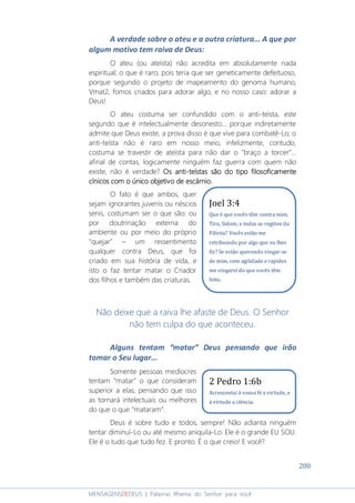 280
MENSAGENSDEDEUS | Palavras Rhema do Senhor para você
A verdade sobre o ateu e a outra criatura... A que por
algum motivo tem raiva de Deus:
O ateu (ou ateísta) não acredita em absolutamente nada
espiritual; o que é raro, pois teria que ser geneticamente defeituoso,
porque segundo o projeto de mapeamento do genoma humano,
Vmat2, fomos criados para adorar algo, e no nosso caso: adorar a
Deus!
O ateu costuma ser confundido com o anti-teísta, este
segundo que é intelectualmente desonesto... porque indiretamente
admite que Deus existe, a prova disso é que vive para combatê-Lo; o
anti-teísta não é raro em nosso meio, infelizmente, contudo,
costuma se travestir de ateísta para não dar o "braço a torcer"...
afinal de contas, logicamente ninguém faz guerra com quem não
existe, não é verdade? Os antiOs antiOs antiOs anti----teístas são do tipo filosoficamenteteístas são do tipo filosoficamenteteístas são do tipo filosoficamenteteístas são do tipo filosoficamente
cínicos com o único objetivo de escárnio.cínicos com o único objetivo de escárnio.cínicos com o único objetivo de escárnio.cínicos com o único objetivo de escárnio.
O fato é que ambos, quer
sejam ignorantes juvenis ou néscios
senis, costumam ser o que são: ou
por doutrinação externa do
ambiente ou por meio do próprio
"quejar" – um ressentimento
qualquer contra Deus, que foi
criado em sua história de vida, e
isto o faz tentar matar o Criador
dos filhos e também das criaturas.
Não deixe que a raiva lhe afaste de Deus. O Senhor
não tem culpa do que aconteceu.
Alguns tentam “matar” Deus pensando que irão
tomar o Seu lugar...
Somente pessoas medíocres
tentam “matar” o que consideram
superior a elas, pensando que isso
as tornará intelectuais ou melhores
do que o que “mataram”.
Deus é sobre tudo e todos, sempre! Não adianta ninguém
tentar diminuí-Lo ou até mesmo aniquila-Lo. Ele é o grande EU SOU.
Ele é o tudo que tudo fez. E pronto. É o que creio! E você?
2 Pedro 1:6b
Acrescentai à vossa fé a virtude, e
à virtude a ciência.
Joel 3:4
Que é que vocês têm contra mim,
Tiro, Sidom, e todas as regiões da
Filístia? Vocês estão me
retribuindo por algo que eu lhes
fiz? Se estão querendo vingar-se
de mim, com agilidade e rapidez
me vingarei do que vocês têm
feito.
 