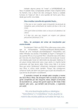 281
MENSAGENSDEDEUS | Palavras Rhema do Senhor para você
Vaidade alguma jamais irá “matar” a SUPERIORIDADE de
Deus. A vaidade mata a simplicidade; também mata o Espírito Santo
no homem, mas a Deus? Ela não conseguirá. Nunca a vaidade
humana irá “mata-Lo”! Isto é uma questão de honra para Deus,
desde que Lúcifer virou diabo.
Fica o melhor conselho do apóstolo Paulo...
2 Para que os seus corações sejam enriquecidos da plenitude da
inteligência, para conhecimento do mistério de Deus e Pai, e de
Cristo,
3 Em quem estão escondidos todos os tesouros da sabedoria e da
ciência.
4 E digo isto, para que ninguém vos engane com palavras
persuasivas (Colossenses 2:2-4).
Pais... Se protejam do crime de lesa-família por
ensino lesado.
Se antecipem! Falem aos SEUS filhos sobre essas coisas, antes
que os manipuladores cientistas-professores-deseducadores,
ativistas de uma revolução psico””””pedagógica”””” maquiavélica, que
estão infiltrados nas escolas e faculdades os façam e “estraguem o
seu querido filho ou a sua querida filha”, colocando-o(a) contra Deus
por meio de uma doutrinação nociva dentro da escola por inculcar
uma deseducação moral em detrimento da educação intelectual. E
em pouco tempo destruindo tudo o que vocês e o Espírito Santo
construíram até hoje dentro deles. Outra coisa: Não é só contra
Deus que certos “professores” influenciam, manipulam e doutrinam
seus filhos, é contra vocês também. Porque não conseguiram
convencer vocês, daí dizem aos jovens que os pais são atrasados em
suas formas de pensarem e acreditarem.
É necessário competir de verdadeÉ necessário competir de verdadeÉ necessário competir de verdadeÉ necessário competir de verdade pelos coraçõespelos coraçõespelos coraçõespelos corações e mentee mentee mentee mentessss
dodododossss SEUSEUSEUSEUSSSS filhofilhofilhofilhos es es es e filhafilhafilhafilhassss, não brinque, não brinque, não brinque, não brinquemmmm!!!! Nem na escola!Nem na escola!Nem na escola!Nem na escola! Lá fora temLá fora temLá fora temLá fora tem
gengengengente competindo por eles enqte competindo por eles enqte competindo por eles enqte competindo por eles enquanto,uanto,uanto,uanto, talvez, estejatalvez, estejatalvez, estejatalvez, estejammmm aí brincandoaí brincandoaí brincandoaí brincando
dededede esconderesconderesconderesconderemememem----sesesese............ porque nporque nporque nporque não querão querão querão queremememem exporexporexporexpor----sesesese; t; t; t; têêêêm medo. Entãom medo. Entãom medo. Entãom medo. Então
esperaesperaesperaesperammmm pelo outro... que também está brincando... e esperandopelo outro... que também está brincando... e esperandopelo outro... que também está brincando... e esperandopelo outro... que também está brincando... e esperando
por vocêpor vocêpor vocêpor vocêssss!!!!
Há uma doutrinação política e ideológica
“heterofóbica” e “cristãofóbica” muito atuante na
maioria das escolas públicas e privadas de hoje, e a
 