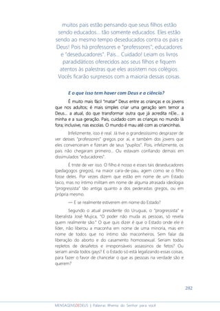 282
MENSAGENSDEDEUS | Palavras Rhema do Senhor para você
muitos pais estão pensando que seus filhos estão
sendo educados... tão somente educados. Eles estão
sendo ao mesmo tempo deseducados contra os pais e
Deus! Pois há professores e “professores”; educadores
e “deseducadores”. Pais... Cuidado! Leiam os livros
paradidáticos oferecidos aos seus filhos e fiquem
atentos às palestras que eles assistem nos colégios.
Vocês ficarão surpresos com a maioria dessas coisas.
E o que isso tem haver com Deus e a ciência?
É muito mais fácil “matar” Deus entreÉ muito mais fácil “matar” Deus entreÉ muito mais fácil “matar” Deus entreÉ muito mais fácil “matar” Deus entre as crianças eas crianças eas crianças eas crianças e os jovensos jovensos jovensos jovens
que nos adultos; é mais simples criar uma geração sem temor aque nos adultos; é mais simples criar uma geração sem temor aque nos adultos; é mais simples criar uma geração sem temor aque nos adultos; é mais simples criar uma geração sem temor a
DeusDeusDeusDeus... a atual... a atual... a atual... a atual, do que transformar outra que já acredita nEle., do que transformar outra que já acredita nEle., do que transformar outra que já acredita nEle., do que transformar outra que já acredita nEle... a.. a.. a.. a
minha e a sua geração.minha e a sua geração.minha e a sua geração.minha e a sua geração. Pais, cuidado com as crPais, cuidado com as crPais, cuidado com as crPais, cuidado com as crianças no mundo láianças no mundo láianças no mundo láianças no mundo lá
foraforaforafora; inclusive, nas escolas; inclusive, nas escolas; inclusive, nas escolas; inclusive, nas escolas. O mundo é mau. O mundo é mau. O mundo é mau. O mundo é mau até com as criancinhasaté com as criancinhasaté com as criancinhasaté com as criancinhas....
Infelizmente, isso é real. Já tive o grandessíssimo desprazer de
ver desses “professores” gregos por aí, e também dos jovens que
eles convenceram e fizeram de seus “pupilos”. Pois, infelizmente, os
pais não chegaram primeiro... Ou estavam confiando demais em
dissimulados “educadores”.
É triste de ver isso. O filho é nosso e esses tais deseducadores
(pedagogos gregos), na maior cara-de-pau, agem como se o filho
fosse deles. Por vezes dizem que estão em nome de um Estado
laico, mas no íntimo militam em nome de alguma atrasada ideologia
“progressista” tão antiga quanto a dos pederastas gregos, ou em
própria mesmo.
― E se realmente estiverem em nome do Estado?
Segundo o atual presidente do Uruguai, o “progressista” e
liberalista José Mujica, “O poder não muda as pessoas, só revela
quem realmente são.” O que quis dizer é que o Estado onde ele é
líder, não liberou a maconha em nome de uma minoria, mas em
nome de todos que no íntimo são maconheiros. Sem falar da
liberação do aborto e do casamento homossexual. Seriam todos
repletos de desafetos e irresponsáveis assassinos de fetos? Ou
seriam ainda todos gays? E o Estado só está legalizando essas coisas,
para fazer o favor de chancelar o que as pessoas na verdade são e
querem?
 