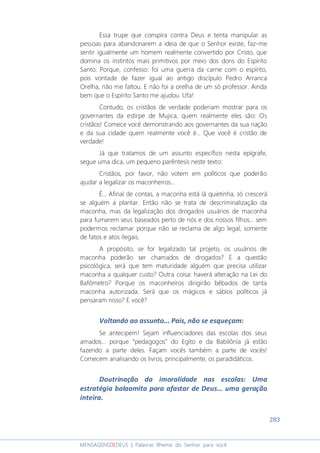 283
MENSAGENSDEDEUS | Palavras Rhema do Senhor para você
Essa trupe que conspira contra Deus e tenta manipular as
pessoas para abandonarem a ideia de que o Senhor existe, faz-me
sentir igualmente um homem realmente convertido por Cristo, que
domina os instintos mais primitivos por meio dos dons do Espírito
Santo. Porque, confesso: foi uma guerra da carne com o espírito,
pois vontade de fazer igual ao antigo discípulo Pedro Arranca
Orelha, não me faltou. E não foi a orelha de um só professor. Ainda
bem que o Espírito Santo me ajudou. Ufa!
Contudo, os cristãos de verdade poderiam mostrar para os
governantes da estirpe de Mujica, quem realmente eles são: Os
cristãos! Comece você demonstrando aos governantes da sua nação
e da sua cidade quem realmente você é... Que você é cristão de
verdade!
Já que tratamos de um assunto específico nesta epígrafe,
segue uma dica, um pequeno parêntesis neste texto:
Cristãos, por favor, não votem em políticos que poderão
ajudar a legalizar os maconheiros...
É... Afinal de contas, a maconha está lá quietinha, só crescerá
se alguém a plantar. Então não se trata de descriminalização da
maconha, mas da legalização dos drogados usuários de maconha
para fumarem seus baseados perto de nós e dos nossos filhos... sem
podermos reclamar porque não se reclama de algo legal, somente
de fatos e atos ilegais.
A propósito, se for legalizado tal projeto, os usuários de
maconha poderão ser chamados de drogados? E a questão
psicológica, será que tem maturidade alguém que precisa utilizar
maconha a qualquer custo? Outra coisa: haverá alteração na Lei do
Bafômetro? Porque os maconheiros dirigirão bêbados de tanta
maconha autorizada. Será que os mágicos e sábios políticos já
pensaram nisso? E você?
Voltando ao assunto... Pais, não se esqueçam:
Se antecipem! Sejam influenciadores das escolas dos seus
amados... porque “pedagogos” do Egito e da Babilônia já estão
fazendo a parte deles. Façam vocês também a parte de vocês!
Comecem analisando os livros, principalmente, os paradidáticos.
Doutrinação da imoralidade nas escolas: Uma
estratégia balaamita para afastar de Deus... uma geração
inteira.
 