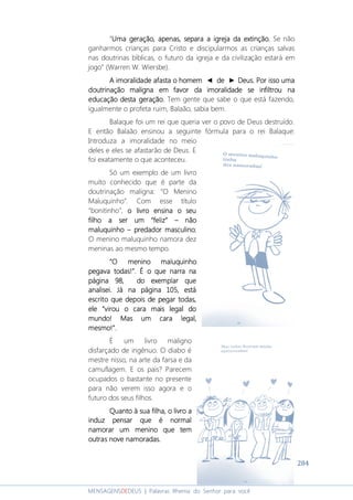 284
MENSAGENSDEDEUS | Palavras Rhema do Senhor para você
“Uma geração, apenas, separa a igreja da extinção.Uma geração, apenas, separa a igreja da extinção.Uma geração, apenas, separa a igreja da extinção.Uma geração, apenas, separa a igreja da extinção. Se não
ganharmos crianças para Cristo e discipularmos as crianças salvas
nas doutrinas bíblicas, o futuro da igreja e da civilização estará em
jogo” (Warren W. Wiersbe).
A imoralidade afasta o homemA imoralidade afasta o homemA imoralidade afasta o homemA imoralidade afasta o homem ◄ dededede ► Deus. Por isso umaDeus. Por isso umaDeus. Por isso umaDeus. Por isso uma
doutrinação maligna em favor da imoralidade sedoutrinação maligna em favor da imoralidade sedoutrinação maligna em favor da imoralidade sedoutrinação maligna em favor da imoralidade se infiltrouinfiltrouinfiltrouinfiltrou nananana
educação desta geração.educação desta geração.educação desta geração.educação desta geração. Tem gente que sabe o que está fazendo,
igualmente o profeta ruim, Balaão, sabia bem.
Balaque foi um rei que queria ver o povo de Deus destruído.
E então Balaão ensinou a seguinte fórmula para o rei Balaque:
Introduza a imoralidade no meio
deles e eles se afastarão de Deus. E
foi exatamente o que aconteceu.
Só um exemplo de um livro
muito conhecido que é parte da
doutrinação maligna: “O Menino
Maluquinho”. Com esse título
“bonitinho”, o livroo livroo livroo livro ensina o seuensina o seuensina o seuensina o seu
filho a ser um “feliz”filho a ser um “feliz”filho a ser um “feliz”filho a ser um “feliz” –––– nãonãonãonão
maluquinhomaluquinhomaluquinhomaluquinho –––– predador masculinopredador masculinopredador masculinopredador masculino;
O menino maluquinho namora dez
meninas ao mesmo tempo.
“O menino maluquinho“O menino maluquinho“O menino maluquinho“O menino maluquinho
pegava todas!”. É o que narra napegava todas!”. É o que narra napegava todas!”. É o que narra napegava todas!”. É o que narra na
página 98página 98página 98página 98, do exemplar que, do exemplar que, do exemplar que, do exemplar que
analiseianaliseianaliseianalisei.... Já na página 105, estáJá na página 105, estáJá na página 105, estáJá na página 105, está
escrito que depois de pegar todas,escrito que depois de pegar todas,escrito que depois de pegar todas,escrito que depois de pegar todas,
ele “virou o cara mais legal doele “virou o cara mais legal doele “virou o cara mais legal doele “virou o cara mais legal do
mundo! Mas um cara legal,mundo! Mas um cara legal,mundo! Mas um cara legal,mundo! Mas um cara legal,
mesmo!”mesmo!”mesmo!”mesmo!”....
É um livro maligno
disfarçado de ingênuo. O diabo é
mestre nisso, na arte da farsa e da
camuflagem. E os pais? Parecem
ocupados o bastante no presente
para não verem isso agora e o
futuro dos seus filhos.
Quanto à sua filha, o livro aQuanto à sua filha, o livro aQuanto à sua filha, o livro aQuanto à sua filha, o livro a
induz pensar que é normalinduz pensar que é normalinduz pensar que é normalinduz pensar que é normal
namorar um menino que temnamorar um menino que temnamorar um menino que temnamorar um menino que tem
outras noveoutras noveoutras noveoutras nove namoradas.namoradas.namoradas.namoradas.
 