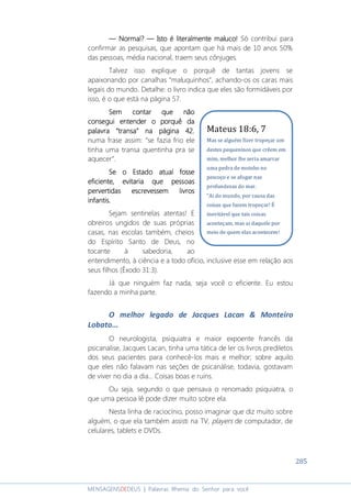 285
MENSAGENSDEDEUS | Palavras Rhema do Senhor para você
― Normal?― Normal?― Normal?― Normal? ― Isto― Isto― Isto― Isto é literalmente maluco!é literalmente maluco!é literalmente maluco!é literalmente maluco! Só contribui para
confirmar as pesquisas, que apontam que há mais de 10 anos 50%
das pessoas, média nacional, traem seus cônjuges.
Talvez isso explique o porquê de tantas jovens se
apaixonando por canalhas “maluquinhos”, achando-os os caras mais
legais do mundo. Detalhe: o livro indica que eles são formidáveis por
isso, é o que está na página 57.
Sem contar que nãoSem contar que nãoSem contar que nãoSem contar que não
consegui entender o porquconsegui entender o porquconsegui entender o porquconsegui entender o porquêêêê dadadada
palavra “transa” na página 42palavra “transa” na página 42palavra “transa” na página 42palavra “transa” na página 42,
numa frase assim: “se fazia frio ele
tinha uma transa quentinha pra se
aquecer”.
Se o EstadoSe o EstadoSe o EstadoSe o Estado atualatualatualatual fossefossefossefosse
eficiente, evitaria que pessoaseficiente, evitaria que pessoaseficiente, evitaria que pessoaseficiente, evitaria que pessoas
pervertidas escrevessem livrospervertidas escrevessem livrospervertidas escrevessem livrospervertidas escrevessem livros
infantis.infantis.infantis.infantis.
Sejam sentinelas atentas! E
obreiros ungidos de suas próprias
casas, nas escolas também, cheios
do Espírito Santo de Deus, no
tocante à sabedoria, ao
entendimento, à ciência e a todo ofício, inclusive esse em relação aos
seus filhos (Êxodo 31:3).
Já que ninguém faz nada, seja você o eficiente. Eu estou
fazendo a minha parte.
O melhor legado de Jacques Lacan & Monteiro
Lobato...
O neurologista, psiquiatra e maior expoente francês da
psicanalise, Jacques Lacan, tinha uma tática de ler os livros prediletos
dos seus pacientes para conhecê-los mais e melhor; sobre aquilo
que eles não falavam nas seções de psicanálise, todavia, gostavam
de viver no dia a dia... Coisas boas e ruins.
Ou seja, segundo o que pensava o renomado psiquiatra, o
que uma pessoa lê pode dizer muito sobre ela.
Nesta linha de raciocínio, posso imaginar que diz muito sobre
alguém, o que ela também assisti na TV, players de computador, de
celulares, tablets e DVDs.
Mateus 18:6, 7
Mas se alguém fizer tropeçar um
destes pequeninos que crêem em
mim, melhor lhe seria amarrar
uma pedra de moinho no
pescoço e se afogar nas
profundezas do mar.
"Ai do mundo, por causa das
coisas que fazem tropeçar! É
inevitável que tais coisas
aconteçam, mas ai daquele por
meio de quem elas acontecem!
 
