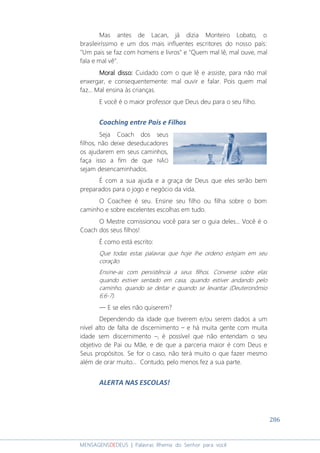 286
MENSAGENSDEDEUS | Palavras Rhema do Senhor para você
Mas antes de Lacan, já dizia Monteiro Lobato, o
brasileiríssimo e um dos mais influentes escritores do nosso país:
"Um pais se faz com homens e livros" e "Quem mal lê, mal ouve, mal
fala e mal vê".
Moral dissoMoral dissoMoral dissoMoral disso:::: Cuidado com o que lê e assiste, para não mal
enxergar, e consequentemente: mal ouvir e falar. Pois quem mal
faz... Mal ensina às crianças.
E você é o maior professor que Deus deu para o seu filho.
Coaching entre Pais e Filhos
Seja Coach dos seus
filhos, não deixe deseducadores
os ajudarem em seus caminhos,
faça isso a fim de que NÃO
sejam desencaminhados.
É com a sua ajuda e a graça de Deus que eles serão bem
preparados para o jogo e negócio da vida.
O Coachee é seu. Ensine seu filho ou filha sobre o bom
caminho e sobre excelentes escolhas em tudo.
O Mestre comissionou você para ser o guia deles... Você é o
Coach dos seus filhos!
É como está escrito:
Que todas estas palavras que hoje lhe ordeno estejam em seu
coração.
Ensine-as com persistência a seus filhos. Converse sobre elas
quando estiver sentado em casa, quando estiver andando pelo
caminho, quando se deitar e quando se levantar (Deuteronômio
6:6-7).
― E se eles não quiserem?
Dependendo da idade que tiverem e/ou serem dados a um
nível alto de falta de discernimento – e há muita gente com muita
idade sem discernimento –, é possível que não entendam o seu
objetivo de Pai ou Mãe, e de que a parceria maior é com Deus e
Seus propósitos. Se for o caso, não terá muito o que fazer mesmo
além de orar muito... Contudo, pelo menos fez a sua parte.
ALERTA NAS ESCOLAS!
 